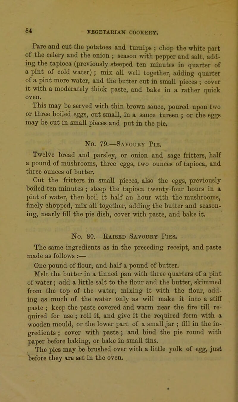 Pare and cut tlie potatoes and turnips ; chop the white part of the celery and the onion ; season with pepper and salt, add- ing the tapioca (previously steeped ten minutes in quarter of a pint of cold water); mix all well together, adding quarter of a pint more water, and the butter cut in small pieces ; cover it with a moderately thick paste, and bake in a rather quick oven. This may be served with thin brown sauce, poured upon two or three boiled eggs, cut small, in a sauce tureen ; or the eggs may be cut in small pieces and put in the pie. No. 79.—Savoury Pie. Twelve bread and parsley, or onion and sage fritters, half a pound of mushrooms, three eggs, two ounces of tapioca, and three ounces of butter. Cut the fritters in small pieces, also the eggs, previously boiled ten minutes ; steep the tapioca twenty-four horn’s in a pint of water, then boil it half an hour with the mushrooms, finely chopped, mix all together, adding the butter and season- ing, nearly fill the pie dish, cover with paste, and bake it. No. 80.—Raised Savoury Pies. Tlie same ingi-edients as in the preceding receipt, and paste made as follows :— One pound of flour, and half a pound of butter. Melt the butter in a tinned pan with three quarters of a pint of water; add a little salt to the flour and the butter, skimmed from the top of the water, mixing it mth the flour, add- ing as much of the water only as will make it into a stiff paste ; keep the paste covered and warm near the fire till re- quired for use ; roll it, and give it the required form with a wooden mould, or the lower part of a small jar ; fill in the in- gredients ; cover with paste ; and bind the pie round mth paper before baking, or bake in small tins. The pies may be bi-ushed over with a little yolk of egg, just before they are set in the oven.