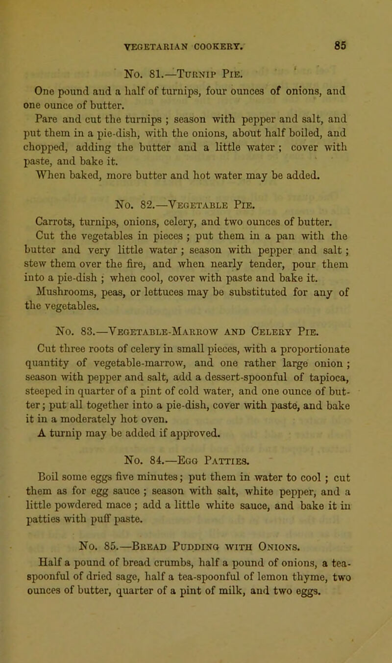 No. 81.—Turnip Pie. One pound and a half of turnips, four ounces of onions, and one ounce of butter. Pare and cut the turnips ; season with pepper and salt, and put them in a pie-dish, with the onions, about half boiled, and chopped, adding the butter and a little water ; cover with paste, and bake it. When baked, more butter and hot water may be added. No. 82.—Vegetable Pie. Carrots, turnips, onions, celery, and two ounces of butter. Cut the vegetables in pieces ; put them in a pan with the butter and very little water; season mth pepper and salt; stew them over the fire, and when nearly tender, pour them into a pie-dish ; when cool, cover with paste and bake it. Mushrooms, peas, or lettuces may be substituted for any of the vegetables. No. 83.—Vegetable-Marrow and Celery Pie. Cut three roots of celery in small pieces, with a proportionate quantity of vegetable-marrow, and one rather large onion ; season TOth pepper and salt, add a dessert-spoonful of tapioca, steeped in quarter of a pint of cold water, and one ounce of but- ter ; put aU together into a pie-dish, cover with paste, and bake it in a moderately hot oven. A turnip may be added if approved. No. 84.—Egg Patties. Boil some eggs five minutes; put them in water to cool ; cut them as for egg sauce ; season with salt, white pepper, and a little powdered mace ; add a little white sauce, and bake it in patties with puff paste. No. 85.—Bread Pudding with Onions. Half a pound of bread crumbs, half a pound of onions, a tea- spoonful of dried sage, half a tea-spoonful of lemon thyme, two ounces of butter, quarter of a pint of milk, and two eggs.