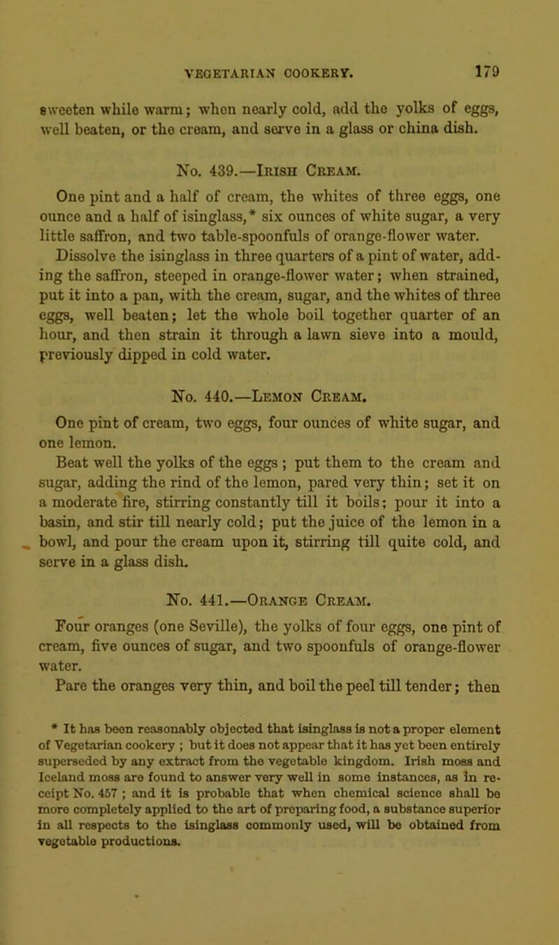 sweeten while warm; when nearly cold, add the yolks of eggs, well beaten, or the cream, and sei’ve in a glass or china dish. No. 439.—Irish Cream. One pint and a half of cream, the whites of three eggs, one ounce and a half of isinglass, * six ounces of white sugar, a very little saffron, and two table-spoonfuls of orange-flower water. Dissolve the isinglass in three quarters of a pint of water, add- ing the saffron, steeped in orange-flower water; when strained, put it into a pan, with the cream, sugar, and the whites of three eggs, well beaten; let the w'hole boil together quarter of an hour, and then strain it through a lawn sieve into a mould, previously dipped in cold water. No. 440.—Lemon Cream. One pint of cream, two eggs, four ounces of white sugar, and one lemon. Beat well the yolks of the eggs ; put them to the cream and sugar, adding the rind of the lemon, pared very thin; set it on a moderate fire, stirring constantly till it boils; pour it into a basin, and stir till nearly cold; put the juice of the lemon in a .. bowl, and pour the cream upon it, stirring till quite cold, and serve in a glass dish. No. 441.—Orange Cream. Four oranges (one Seville), the yolks of four eggs, one pint of cream, five ounces of sugar, and two spoonfuls of orange-flower water. Pare the oranges very thin, and boil the peel till tender; then * It boB been reasonably objected that Isinglass is not a proper element of Vegetarian cookery ; but it does not appear that it has yet been entirely superseded by any extract from the vegetable kingdom. Irish moss and Iceland moss are found to answer very well in some instances, as in re- ceipt No. 457 ; and it is probable that when chemical science shall be more completely applied to the art of preparing food, a substance superior in all respects to the isinglass commonly used, will be obtained from vegetable productions.