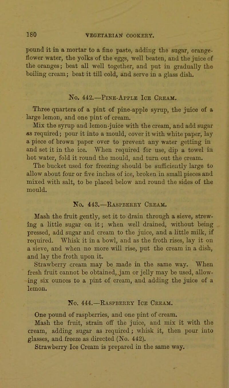 pound it in a mortar to a fine paste, adding the sugar, orange- flower water, the yolks of the eggs, well beaten, and the juice of the oranges; beat aU well together, and put iu gradually the boiling cream; beat it till cold, and serve in a glass dish. No. 442.—Pine-Apple Ice Cream. Three quarters of a pint of pine-apple syrup, the juice of a large lemon, and one pint of cream. Mix the syrup and lemon-juice with the cream, and add sugar as required; poui- it into a mould, cover it with white paper, lay a piece of brown paper over to prevent any water getting in and set it in the ice. When required for use, dip a towel iu hot water, fold it round the mould, and turn out the cream. The bucket used for freezing should be sufi&cieutly large to allow about four or five inches of ice, broken in small pieces and mixed with salt, to be placed below and round the sides of the mould. No. 443.—Raspberry Cream. Mash the fruit gently, set it to drain through a sieve, strew- ing a little sugar on it; when well di-ained, mthout being pressed, add sugar and cream to the juice, and a little milk, if required. Whisk it in a bowl, and as the froth rises, lay it on a sieve, and when no more will rise, put the cream in a dish, and lay the froth upon it. Strawberry cream may be made in the same way. When fresh fruit cannot be obtained„jam or jelly may be used, allow- ing six ounces to a pint of cream, and adding the juice of a lemon. No. 444.—Raspberry Ice Cream. One pound of raspberries, and one pint of cream. Mash the fruit, strain off’ the juice, and mix it with the cream, adding sugar as required; whisk it, then pour into glasses, and freeze as directed (No. 442). Strawberry Ice Cream is pi'epared in the same way.
