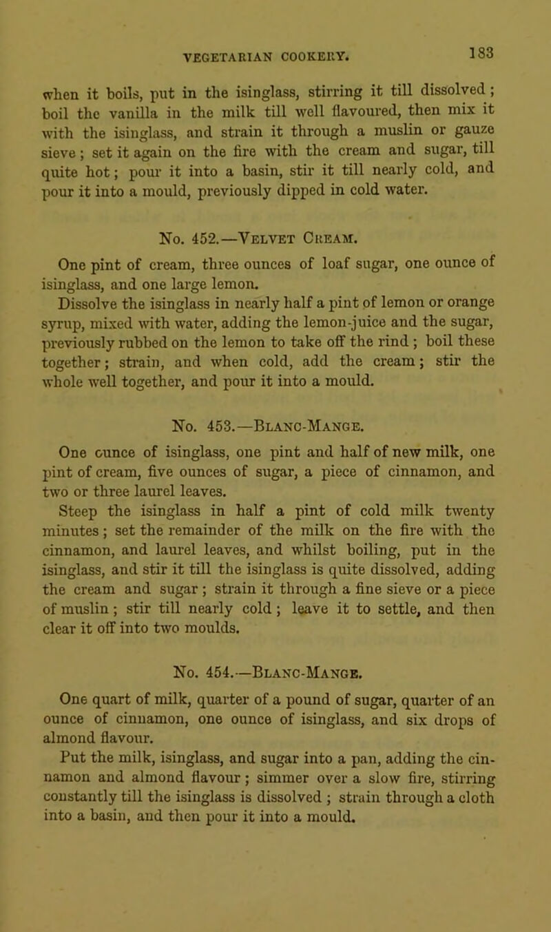 when it boils, put in the isinglass, stirring it till dissolved; boil the vanilla in the milk till well flavoured, then mix it with the isinglass, and strain it through a muslin or gauze sieve; set it again on the fire with the cream and sugar, till quite hot; pour it into a basin, stir it till nearly cold, and pour it into a mould, previously dipped in cold water. No. 452.—Velvet Cream. One pint of cream, three ounces of loaf sugar, one ounce of isinglass, and one large lemon. Dissolve the isinglass in nearly half a pint of lemon or orange syrup, mixed with water, adding the lemon-juice and the sugar, previously rubbed on the lemon to take oflf the rind; boil these together; strain, and when cold, add the cream; stir the whole well together, and pour it into a mould. No. 453.—Blanc-Mange. One ounce of isinglass, one pint and half of new milk, one pint of cream, five ounces of sugar, a piece of cinnamon, and two or three laurel leaves. Steep the isinglass in half a pint of cold milk twenty minutes; set the remainder of the milk on the fire with the cinnamon, and laurel leaves, and whilst boiling, put in the isinglass, and stir it till the isinglass is quite dissolved, adding the cream and sugar; strain it through a fine sieve or a piece of muslin; stir till nearly cold ; leave it to settle, and then clear it off into two moulds. No. 454.—Blanc-Mange. One quart of milk, quarter of a pound of sugar, quarter of an ounce of cinnamon, one ounce of isinglass, and six drops of almond flavour. Put the milk, isinglass, and sugar into a pan, adding the cin- namon and almond flavour; simmer over a slow fire, stirring constantly till the isinglass is dissolved ; strain through a cloth into a basin, and then pour it into a mould.