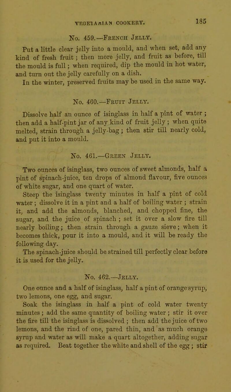 No. 459.—French Jelly. Put a little clear jelly into a mould, and when set, add any kind of fresh fruit; then more jelly, and fruit as before, till the mould is full; when required, dip the mould in hot water, and turn out the jelly carefully on a dish. In the winter, preserved fruits may be used in the same way. No. 460.—Frtjit Jelly. Dissolve half an ounce of isinglass in half a pint of water ; then add a half-pint jar of any kind of fruit jelly ; when quite melted, strain through a jelly-bag ; then stir till nearly cold, and put it into a mould. No. 461.—Green Jelly. Two oimces of isinglass, two ounces of sweet almonds, half a pint of spinach-juice, ten drops of almond flavour, five ounces of white sugar, and one quart of water. Steep the isinglass twenty minutes in half a pint of cold water; dissolve it in a pint and a half of boiling water ; strain it, and add the almonds, blanched, and chopped fine, the sugar, and the juice of spinach ; set it over a slow fire till nearly boiling; then strain through a gauze sieve; when it becomes thick, pour it into a mould, and it will be ready the following day. The spinach-juice should be strained till perfectly clear before it is used for the jelly. No. 462.—Jelly. One ounce and a half of isinglass, half a pint of orangesyrup, two lemons, one egg, and sugar. Soak the isinglass in half a pint of cold water twenty minutes ; add the same quantity of boiling water ; stir it over the fire till the isinglass is dissolved ; then add the juice oftvvo lemons, and the rind of one, pared thin, and as much orange syrup and water as will make a quart altogether, adding sugar as reqiured. Beat together the white and shell of the egg; stir