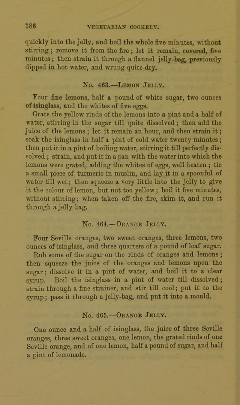 quickly into the jelly, and boil the whole five minutes, without stirring ; remove it from the fire; let it remain, covered, five minutes ; then strain it through a flannel jelly-bag, previously dipped in hot water, and wrung quite dry. No. 463.—Lemon Jelly. Four fine lemons, half a pound of white sugar, two ounces of isinglass, and the whites of five eggs. Grate the yellow rinds of the lemons into a pint and a half of water, stirring in the sugar till quite dissolved; then add the juice of the lemons ; let it remain an hour, and then strain it; soak the isinglass in half a pint of cold water twenty minutes; then put it in a pint of boiling water, stirring it till perfectly dis- solved ; strain, and put it in a pan with the water into which the lemons were grated, adding the whites of eggs, well beaten ; tie a small piece of turmeric in muslin, and lay it in a spoonful of water till wet; then squeeze a very little into the jelly to give it the colour of lemon, but not too yellow; boil it five minutes, mthout Stirling; when taken off the tire, skim it, and run it through a jelly-bag. No. 464.—Orange Jelly. Four Seville oranges, two sweet oranges, three lemons, two ounces of isinglass, and three quarters of a pound of loaf sugar. Rub some of the sugar on the rinds of oranges and lemons ; then squeeze the juice of the oranges and lemons upon the sugar; dissolve it in a pint of water, and boil it to a clear syi’up. Boil the isinglass in a pint of water till dissolved; sti’ain through a fine strainer, and stir till cool; put it to the syrup; pass it through a jelly-bag, and put it into a mould. No. 465.—Orange Jelly. One ounce and a half of isinglass, the juice of three Seville oranges, three sweet oranges, one lemon, the grated rinds of one Seville orange, and of one lemon, half a pound of sugar, and half a pint of lemonade.