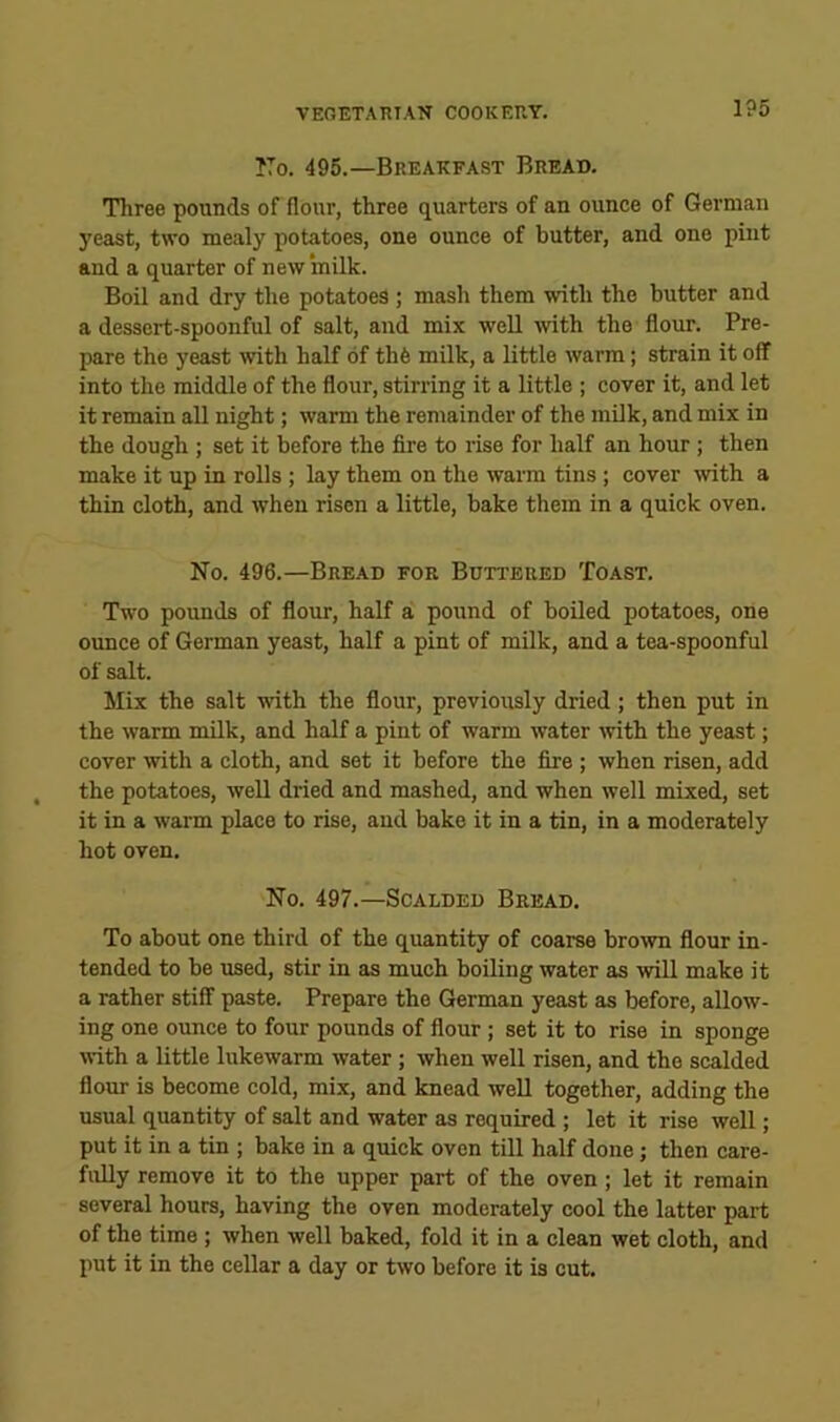 ITo. 495.—Breakfast Bread. Three pounds of flour, three quarters of an ounce of German yeast, two mealy potatoes, one ounce of butter, and one pint and a quarter of new milk. Boil and dry the potatoes ; mash them with the butter and a dessert-spoonful of salt, and mix well with the flour. Pre- pare the yeast with half of th6 milk, a little warm; strain it off into the middle of the flour, stirring it a little ; cover it, and let it remain all night; warm the remainder of the milk, and mix in the dough ; set it before the fire to rise for half an hour ; then make it up in rolls ; lay them on the warm tins; cover with a thin cloth, and when risen a little, bake them in a quick oven. No. 496.—Bre.ad for Buttered Toast. Two pounds of flour, half a pound of boiled potatoes, one ounce of German yeast, half a pint of milk, and a tea-spoonful of salt. Mix the salt with the flour, previously dried; then put in the warm milk, and half a pint of warm water with the yeast; cover with a cloth, and set it before the fire ; when risen, add the potatoes, well dried and mashed, and when well mixed, set it in a warm place to rise, and bake it in a tin, in a moderately hot oven. No. 497.—Scalded Bread. To about one third of the quantity of coarse brown flour in- tended to be used, stir in as much boiling water as will make it a rather stiff paste. Prepare the German yeast as before, allow- ing one ounce to four pounds of flour; set it to rise in sponge with a little lukewarm water ; when well risen, and the scalded flour is become cold, mix, and knead well together, adding the usual quantity of salt and water as required ; let it rise well; put it in a tin ; bake in a quick oven till half done; then care- fully remove it to the upper part of the oven; let it remain several hours, having the oven moderately cool the latter part of the time ; when well baked, fold it in a clean wet cloth, and put it in the cellar a day or two before it is out.