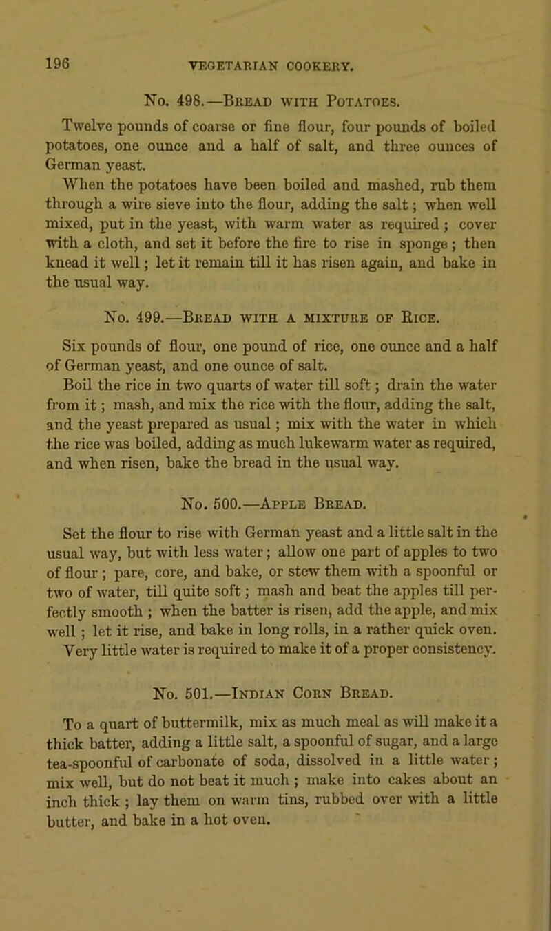 No. 498.—Bread with Potatoes. Twelve pounds of coarse or fine flour, four pounds of boiled potatoes, one ounce and a half of salt, and three ounces of German yeast. When the potatoes have been boiled and mashed, rub them through a wire sieve into the flour, adding the salt; when well mixed, put in the yeast, with warm water as required; cover with a cloth, and set it before the fire to rise in sponge; then knead it well; let it remain till it has risen again, and bake in the usual way. No. 499.—Bread with a mixture of Rice. Six pounds of flour, one pound of rice, one ounce and a half of German yeast, and one ounce of salt. Boil the rice in two quarts of water till soft; drain the water from it; mash, and mix the lice with the flour, adding the salt, and the yeast prepared as usual; mix with the water in which the rice was boiled, adding as much lukewarm water as required, and when risen, bake the bread in the usual way. No. 600.—Apple Bread. Set the flour to rise with German yeast and a little salt in the usual way, but with less water; allow one part of apples to two of flour ; pare, core, and bake, or stew them with a spoonful or two of water, till quite soft; mash and beat the apples till per- fectly smooth ; when the batter is risenj add the apple, and mix well; let it rise, and bake in long rolls, in a rather quick oven. Very little water is required to make it of a proper consistency. No. 501.—Indian Corn Bread. To a quart of buttermilk, mix as much meal as wdll make it a thick batter, adding a little salt, a spoonful of sugar, and a largo tea-spoonful of carbonate of soda, dissolved in a little water; mix weU, but do not beat it much ; make into cakes about an inch thick ; lay them on warm tins, rubbed over ivith a little butter, and bake in a hot oven.