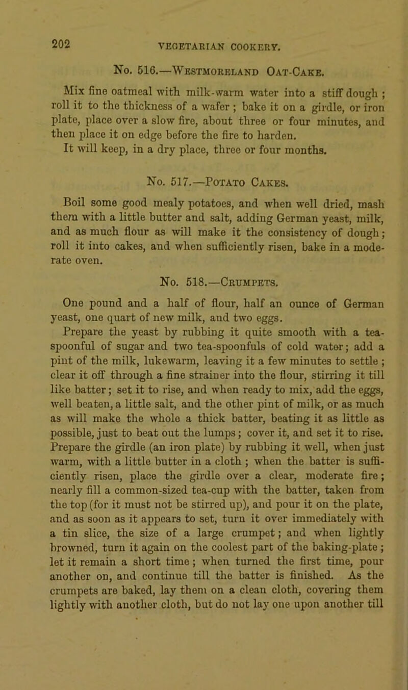 No, 616.—Westmoreland Oat-Cake. Mix fine oatmeal with milk-warm water into a stiff dough ; roll it to the thickness of a wafer ; bake it on a girdle, or iron plate, place over a slow fire, about three or four minutes, and then place it on edge before the fire to harden. It will keep, in a dry place, three or four months. No. 517.—Potato Cakes. Boil some good mealy potatoes, and when well dried, mash them wdth a little butter and salt, adding German yeast, milk, and as much flour as will make it the consistency of dough; roll it into cakes, and when sufiiciently risen, bake in a mode- rate oven. No. 618.—Crumpets. One pound and a half of flour, half an ounce of German yeast, one quart of new milk, and two eggs. Prepare the yeast by rubbing it quite smooth with a tea- spoonful of sugar and two tea-spoonfuls of cold wator; add a pint of the milk, lukewarm, leaving it a few minutes to settle ; clear it off through a flne strainer into the flour, stirring it till like batter; set it to rise, and when ready to mix, add the eggs, well beaten, a little salt, and the other pint of milk, or as much as will make the whole a thick batter, beating it as little as possible, just to beat out the lumps; cover it, and set it to rise. Prepare the girdle (an iron plate) by rubbing it well, when just warm, with a little butter in a cloth ; when the batter is suffi- ciently risen, place the girdle over a clear, moderate Are; nearly fill a common-sized tea-cup with the batter, taken from the top (for it must not be stirred up), and pour it on the plate, and as soon as it appears to set, turn it over immediately with a tin slice, the size of a large crumpet; and when lightly browned, turn it again on the coolest part of the baking-plate ; let it remain a short time; when turned the first time, pour another on, and continue till the batter is finished. As the crumpets are baked, lay them on a clean cloth, covering them lightly with another cloth, but do not lay one upon another till