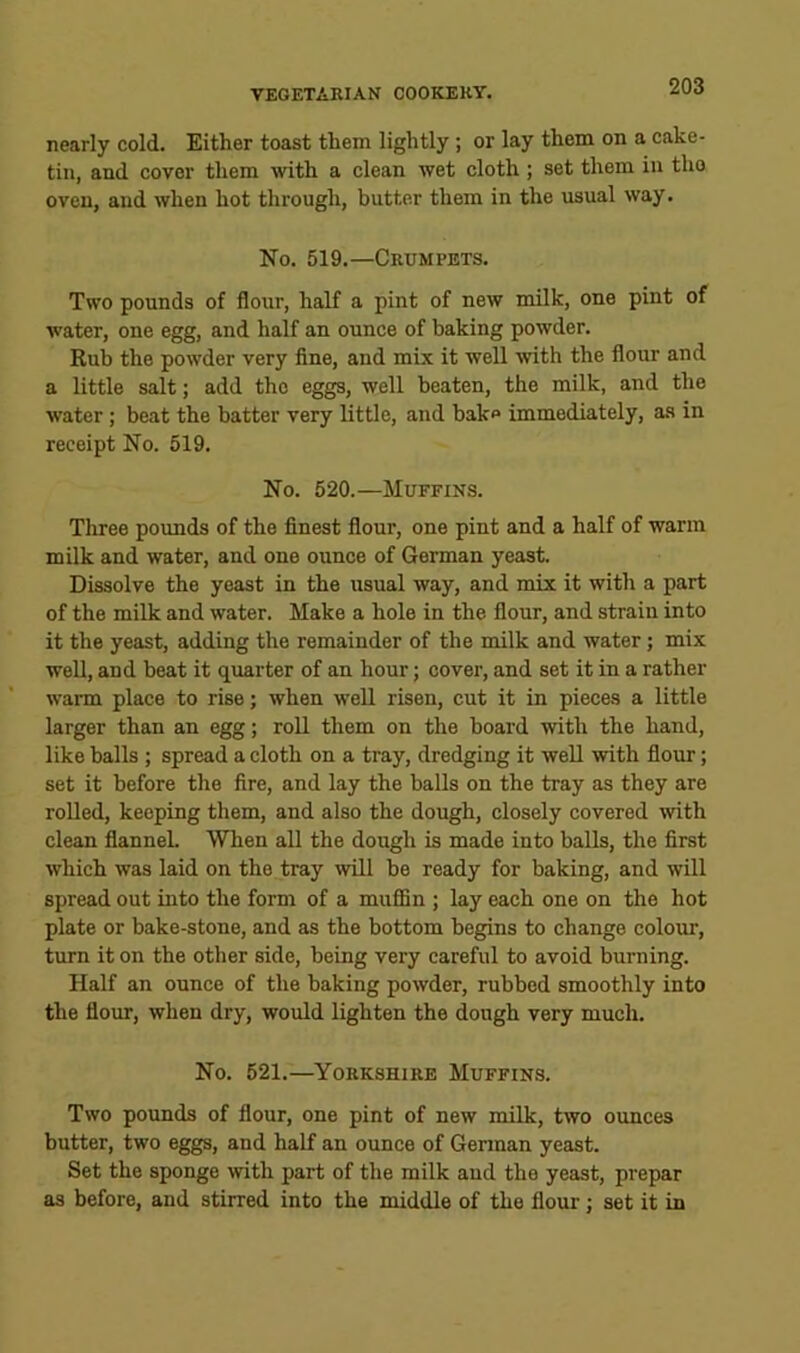 nearly cold. Either toast them lightly; or lay them on a cake- tin, and cover them with a clean wet cloth; set them in tho oven, and when hot through, butter them in the usual way. No. 519.—Crumpets. Two pounds of flour, half a pint of new milk, one pint of water, one egg, and half an ounce of baking powder. Rub the powder very fine, and mix it well with the flour and a little salt; add the eggs, well beaten, the milk, and the water; beat the batter very little, and bake immediately, as in receipt No. 519. No. 520.—Muffins. Three pounds of the finest flour, one pint and a half of warm milk and water, and one ounce of German yeast. Dissolve the yeast in the usual way, and mix it with a part of the milk and water. Make a hole in the flour, and strain into it the yeast, adding the remainder of the milk and water; mix well, and beat it quarter of an hour; cover, and set it in a rather warm place to rise; when well risen, cut it in pieces a little larger than an egg; roll them on the board with the hand, like balls ; spread a cloth on a tray, dredging it well with flour; set it before the fire, and lay the balls on the tray as they are rolled, keeping them, and also the dough, closely covered with clean flannel. When all the dough is made into balls, the first which was laid on the tray will be ready for baking, and will spread out into the form of a mufiBn ; lay each one on the hot plate or bake-stone, and as the bottom begins to change colour, turn it on the other side, being very careful to avoid burning. Half an ounce of the baking powder, rubbed smoothly into the flour, when dry, would lighten the dough very much. No. 521.—Yorkshire Muffins. Two pounds of flour, one pint of new milk, two ounces butter, two eggs, and half an ounce of German yeast. Set the sponge with part of the milk and the yeast, prepar as before, and stirred into the middle of the flour; set it in