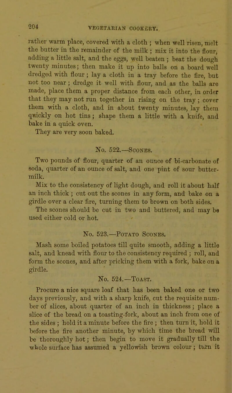 rather warm place, covered ivith a cloth ; when well risen, melt the butter in the remainder of the milk ; mix it into the flour, adding a little salt, and the eggs, well beaten ; beat the dough twenty minutes; then make it up into balls on a board well dredged with flour; lay a cloth in a tray before the fire, but not too near; dredge it well with flour, and as the balls are made, place them a proper distance from each other, in order that they may not run together in rising on the tray ; cover them with a cloth, and in about twenty minutes, lay them quickly on hot tins; shape them a little with a knife, and bake in a quick oven. They are very soon baked. No. 522.—Scones. Two pounds of flour, quarter of an ounce of bi-carbonate of soda, quarter of an ounce of salt, and one pint of sour butter- milk. Mix to the consistency of light dough, and roll it about half an inch thick ; cut out the scones in any form, and bake on a girdle over a clear fire, turning them to brown on both sides. The scones should be cut in two and buttered, and may be used either cold or hot. No. 523.—Potato Scones. Mash some boiled potatoes till quite smooth, adding a little salt, and knead with flour to the consistency required ; roll, and form the scones, and after pricking them with a fork, bake on a girdle. No. 524.—Toast. Procure a nice square loaf that has been baked one or two days previously, and with a sharp knife, cut the requisite num- ber of slices, about quarter of an inch in thickness; place a slice of the bread on a toasting-fork, about an inch from one of the sides ; hold it a minute before the fire; then turn it, hold it before the fire another minute, by which time the bread will be thoroughly hot; then begin to move it gradually till the whole surface has assumed a yellowish brown colour; titim it