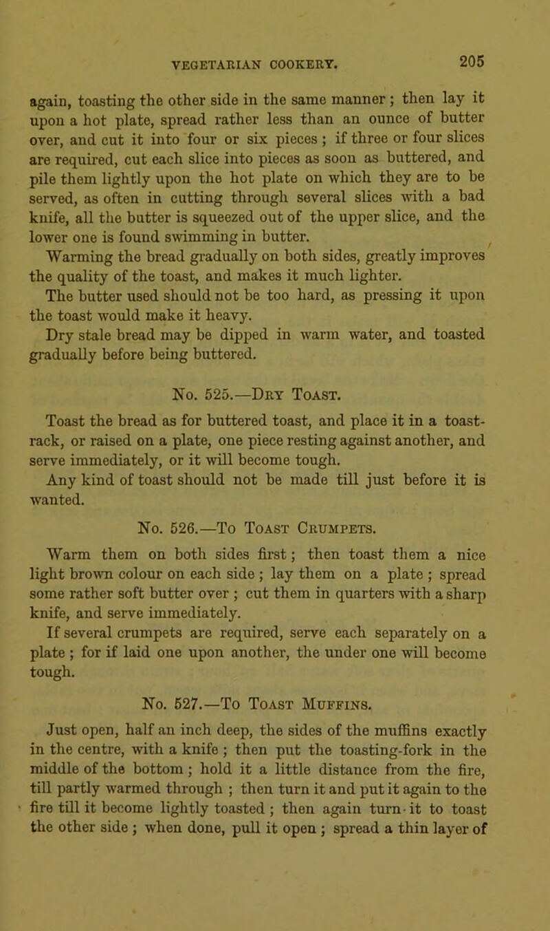 again, toasting the other side in the same manner; then lay it upon a hot plate, spread rather less than an ounce of butter over, and cut it into four or six pieces ; if three or four slices are required, cut each slice into pieces as soon as buttered, and pile them lightly upon the hot plate on which they are to be served, as often in cutting through several slices with a bad knife, all the butter is squeezed out of the upper slice, and the lower one is found smmming in butter. Warming the bread gi'adually on both sides, greatly improves the quality of the toast, and makes it much lighter. The butter used should not be too hard, as pressing it upon the toast would make it heavy. Dry stale bread may be dipped in warm water, and toasted graduaUy before being buttered. No. 525.—Dry Toast. Toast the bread as for buttered toast, and place it in a toast- rack, or raised on a plate, one piece resting against another, and serve immediately, or it will become tough. Any kind of toast should not be made till just before it is wanted. No. 526.—To Toast Crumpets. Warm them on both sides first; then toast them a nice light brown colour on each side ; lay them on a plate ; spread some rather soft butter over ; cut them in quarters with a sharp knife, and serve immediately. If several crumpets are required, serve each separately on a plate ; for if laid one upon another, the under one will become tough. No. 627.—To Toast Muffins. Just open, half an inch deep, the sides of the muffins exactly in the centre, with a knife ; then put the toasting-fork in the middle of the bottom; hold it a little distance from the fire, till partly warmed through ; then turn it and put it again to the fire till it become lightly toasted ; then again turn-it to toast the other side; when done, pull it open ; spread a thin layer of