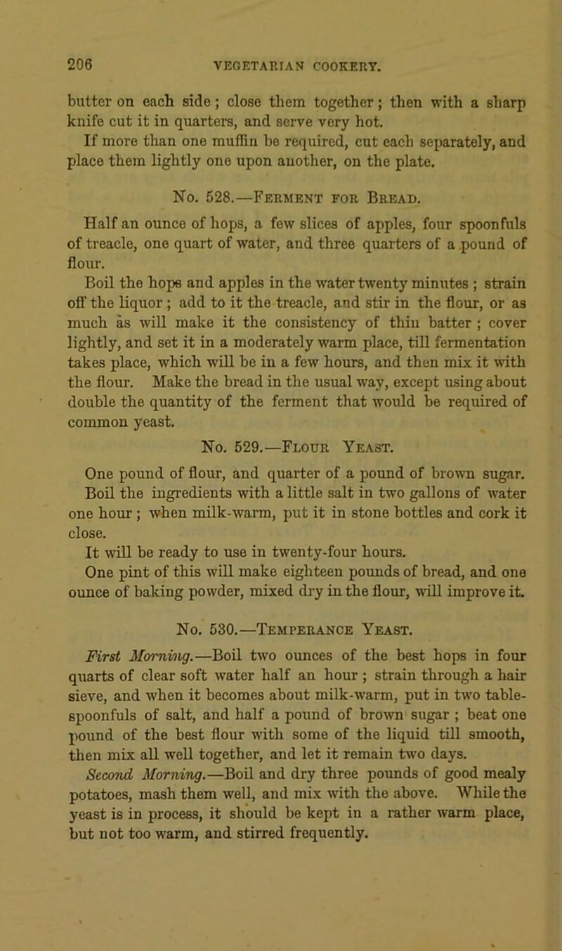 butter on each side; close them together; then with a sharp knife cut it in quartera, and serve very hot. If more than one muffin be required, cut each separately, and place them lightly one upon another, on the plate. No. 528.—Ferment for Bread. Half an ounce of hops, a few slices of apples, four spoonfuls of treacle, one quart of water, and three quarters of a pound of flour. Boil the hops and apples in the water twenty minutes ; strain off the liquor; add to it the treacle, and stir in the flour, or as much as will make it the consistency of thin batter; cover lightly, and set it in a moderately warm place, till fermentation takes place, which will be in a few hours, and then mix it with the flour. Make the bread in the usual way, except using about double the quantity of the ferment that would be required of common yeast. No. 629.—Flour Yeast. One pound of flour, and quarter of a poimd of brown sugar. Boil the ingredients with a little salt in two gallons of water one hour; when milk-warm, put it in stone bottles and cork it close. It win be ready to use in twenty-four hours. One pint of this will make eighteen pounds of bread, and one ounce of baking powder, mixed di-y inthe flour, will improve it. No. 530.—Temperance Yeast. First Momiiig.—BoH two ounces of the best hops in four quarts of clear soft water half an hour ; strain through a hair sieve, and when it becomes about milk-warm, put in two table- spoonfuls of salt, and half a pound of brow sugar ; beat one pound of the best flour with some of the liquid till smooth, then mix all well together, and let it remain two days. Second Morning.—Boil and dry three pounds of good mealy potatoes, mash them well, and mix with the above. While the yeast is in process, it should be kept in a rather warm place, but not too warm, and stirred frequently.