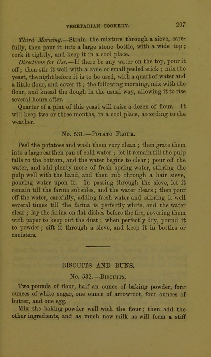 Third Morning.—Strain tlio mixture through a sieve, care- fully, then pour it into a large stone bottle, ■with a wide top ; cork it tightly, and keep it in a cool place. Directions for Use.—If there be any water on the top, pour it off; then stir it well with a cane or small peeled stick ; mix the yeast, the night before it is to be used, with a quart of water and a little flour, and cover it; the following morning, mix ■with the flour, and knead the dough in the usual way, allowing it to rise several hours after. Quarter of a pint of this yeast will raise a dozen of flour. It ivill keep two or three months, in a cool place, according to the weather. No. 531.—Potato Flour. Peel the potatoes and wash them very clean ; then grate them into a large earthen pan of cold water ; let it remain till the pulp falls to the bottom, and the water begins to clear; pour off the water, and add plenty more of fresh spring water, stirring the pulp well with the hand, and then rub through a hair sieve, pouring water upon it. In passing through the sieve, let it remain till the farina subsides, and the water clears ; then pour off the water, carefully, adding fresh water and stirring it well several times till the farina is perfectly white, and the water clear ; lay the farina on flat dishes before the fire, covering them with paper to keep out the dust; when perfectly dry, pound it to powder; sift it through a sieve, and keep it in bottles or canisters. BISCUITS AND BUNS. No. 532.—Biscuits. Two pounds of flour, half an ounce of baking powder, four ounces of white sugar, one onnce of arrowroot, four ounces of butter, and one egg. Mix thj baking powder well with the flour; then add the other ingredients, and as much new milk as will form a stiff