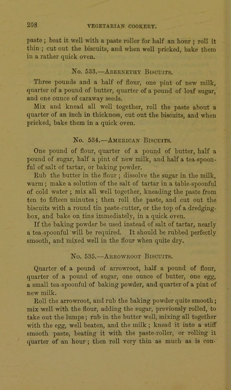 I>asto ; beat it well with a paste roller for lialf an hour ; roll it thin ; cut out the biscuits, and when well pricked, bake them in a rather quick oven. No. 533.—Abernethy Biscuits. Three pounds and a half of flour, one pint of new milk, quarter of a pound of butter, quarter of a pound of loaf sugar, and one ounce of caraway seeds. Mix and knead all well together, roll the paste about a quarter of an inch in thickness, cut out the biscuits, and when pricked, bake them in a quick oven. No. 534.—American Biscuits. One pound of flour, quarter of a pound of butter, half a pound of sugar, half a pint of new milk, and half a tea-spoon- ful of salt of tartar, or baking powder. Rub the butter in the flour ; dissolve the sugar in the milk, warm; make a solution of the salt of tartar in a table-spoonful of cold water ; mix all well together, kneading the paste from ten to fifteen minutes ; then roll the paste, and cut out the biscuits with a round tin paste-cutter, or the top of a dredging- box, and bake on tins immediately, in a quick oven. If the baking powder be used instead of salt of tartar, nearly a tea-spoonful will be required. It should be rubbed perfectly smooth, and mixed well in the flour when quite dry. No. 535.—Arrowroot Biscuits. Quarter of a pound of arrowroot, half a pound of flour, quarter of a pound of sugar, one ounce of butter, one egg, a small tea-spoonful of baking powder, and quarter of a pint of new milk. Roll the arrowroot, and rub the baking powder quite smooth; mix well with the flour, adding the sugai-, previously rolled, to take out the lumps; rub in the butter well, mixing all together vuth the egg, well beaten, and the milk ; knead it into a stiff smooth paste, beating it with the paste-roller, or rolling it quarter of an hour; then roll very thin as much as is con-