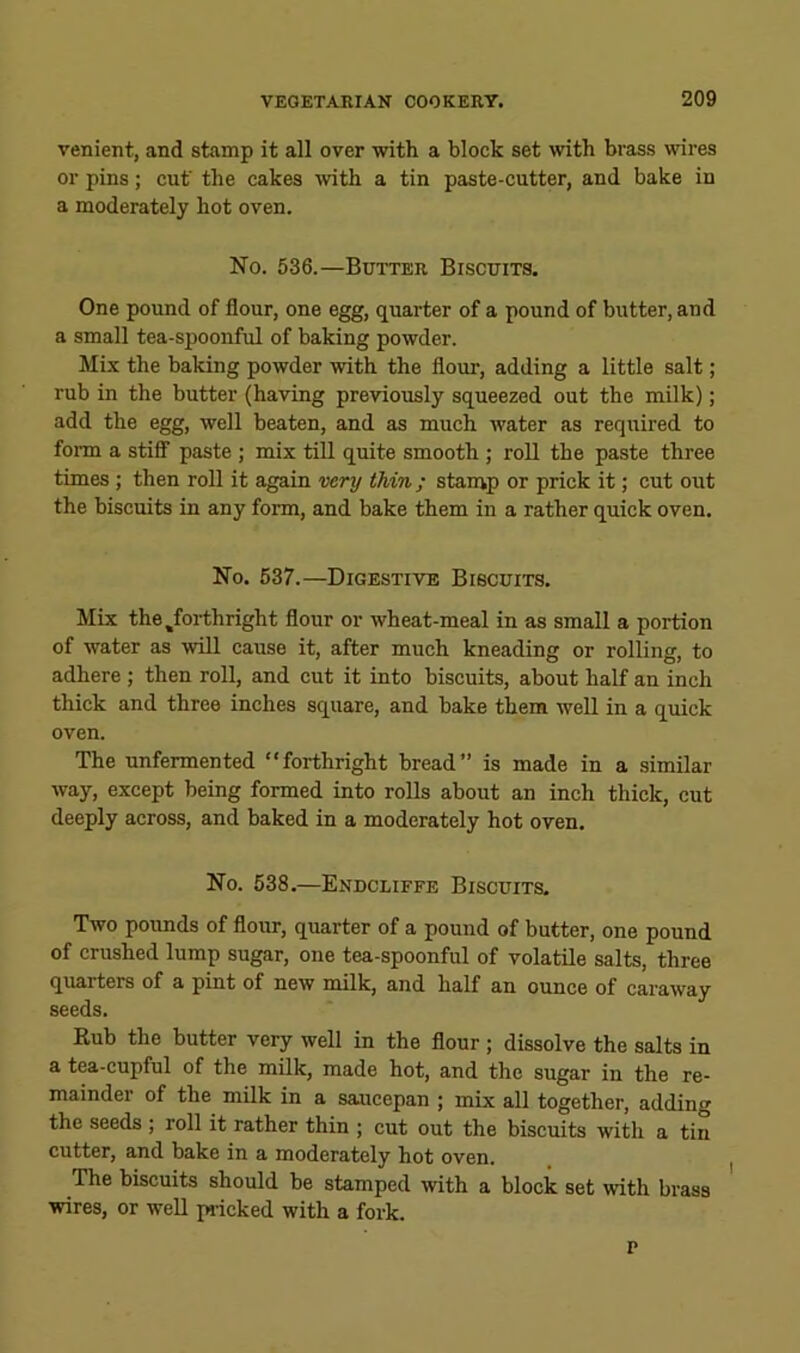 venient, and stamp it all over with a block set with brass wires or pins; cut' the cakes with a tin paste-cutter, and bake in a moderately hot oven. No. 536.—Butter Biscuits. One pound of flour, one egg, quarter of a pound of butter, and a small tea-spoonful of baking powder. Mix the baking powder with the flour, adding a little salt; rub in the butter (having previously squeezed out the milk); add the egg, well beaten, and as much water as required to fonn a stiflT paste ; mix till quite smooth ; roll the paste three times; then roll it again very thin; stamp or prick it; cut out the biscuits in any form, and bake them in a rather quick oven. No. 637.—Digestive Biscuits. Mix the ^forthright flour or wheat-meal in as small a portion of water as will cause it, after much kneading or rolling, to adhere ; then roll, and cut it into biscuits, about half an inch thick and three inches square, and bake them well in a quick oven. The unfermented “forthright bread” is made in a similar way, except being formed into rolls about an inch thick, cut deeply across, and baked in a moderately hot oven. No. 638.—Endcliffe Biscuits. Two pounds of flour, quarter of a pound of butter, one pound of crushed lump sugar, one tea-spoonful of volatile salts, three quarters of a pint of new milk, and half an ounce of caraway seeds. Kub the butter very well in the flour ; dissolve the salts in a tea-cupful of the milk, made hot, and the sugar in the re- mainder of the milk in a saaicepan ; mix all together, adding the seeds ; roll it rather thin ; cut out the biscuits with a tin cutter, and bake in a moderately hot oven. I The biscuits should be stamped with a block set with brass wires, or well pricked with a fork. p