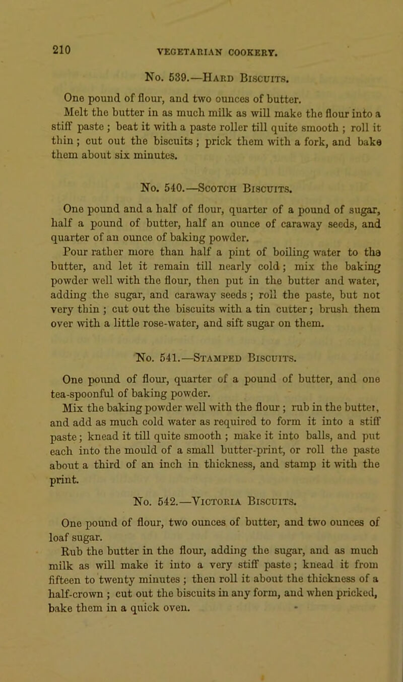 No. 639.—Hard Bi.scuits, One pound of flour, and two ounces of butter. Melt the butter in as much milk as wiU make the flour into a stiff paste ; beat it with a paste roller till quite smooth ; roll it thin ; cut out the biscuits; prick them with a fork, and bake them about six minutes. No. 540.—Scotch Biscuits. One pound and a half of flour, quarter of a pound of sugar, half a pound of butter, half an ounce of caraway seeds, and quarter of an ounce of baking powder. Pour rather more than half a pint of boiling water to the butter, and let it remain till nearly cold; mix the baking powder well wth the flour, then put in the butter and water, adding the sugar, and caraway seeds; roll the paste, but not very thin ; cut out the biscuits with a tin cutter; brusli them over mth a little rose-water, and sift sugar on them. No. 541.—Stamped Biscuits. One poimd of flour, quarter of a pound of butter, and one tea-spoonful of baking powder. Mix the baking powder well \vith the flour; rub in the buttei, and add as much cold water as required to form it into a stiff paste; knead it till quite smooth ; make it into balls, and put each into the mould of a small butter-print, or roU the paste about a third of an inch in thickness, and stamp it mth the print. No. 542.—Victoria Biscuits. One pound of flour, two ounces of butter, and two ounces of loaf sugar. Rub the butter in the flour, adding the sugar, and as much milk as will make it into a very stifi paste; knead it from fifteen to twenty minutes ; then roll it about the thickness of a half-crown ; cut out the biscuits in any form, and when pricked, bake them in a quick oven.