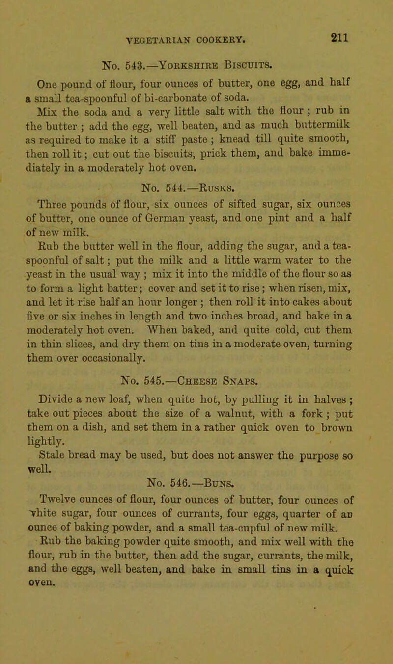 No. 543.—Yorkshire Biscuits. One pound of flour, four ounces of butter, one egg, and half a small tea-spoonful of bi-carbonate of soda. Mix the soda and a very little salt with the flour ; rub in the butter ; add the egg, well beaten, and as much buttermilk as required to make it a stiff paste ; knead till quite smooth, then roll it; cut out the biscuits, prick them, and bake imme- diately in a moderately hot oven. No. 544.—Rusks. Three pounds of flour, six ounces of sifted sugar, six ounces of butter, one ounce of German yeast, and one pint and a half of new milk. Rub the butter well in the flour, adding the sugar, and a tea- spoonful of salt; put the milk and a little wann water to the yeast in the usual way ; mix it into the middle of the flour so as to form a light batter; cover and set it to rise; when risen, mix, and let it rise half an hour longer ; then roU it into cakes about five or six inches in length and two inches broad, and bake in a moderately hot oven. When baked, and quite cold, cut them in thin slices, and dry them on tins in a moderate oven, tm-ning them over occasionally. No. 545.—Cheese Snaps. Divide a new loaf, when quite hot, by pulling it in halves ; take out pieces about the sise of a walnut, ivith a fork ; put them on a dish, and set them in a rather quick oven to brown lightly. Stale bread may be used, but does not answer the pm’pose so well. No. 546.—Buns. Twelve ounces of flour, four ounces of butter, four ounces of vhite sugar, four ounces of currants, four eggs, quarter of an ounce of baking powder, and a small tea-cupful of new milk. Rub the baking powder quite smooth, and mix well with the flour, rub in the butter, then add the sugar, cmu-ants, the milk, and the eggs, well beaten, and bake in small tins in a quick oven.