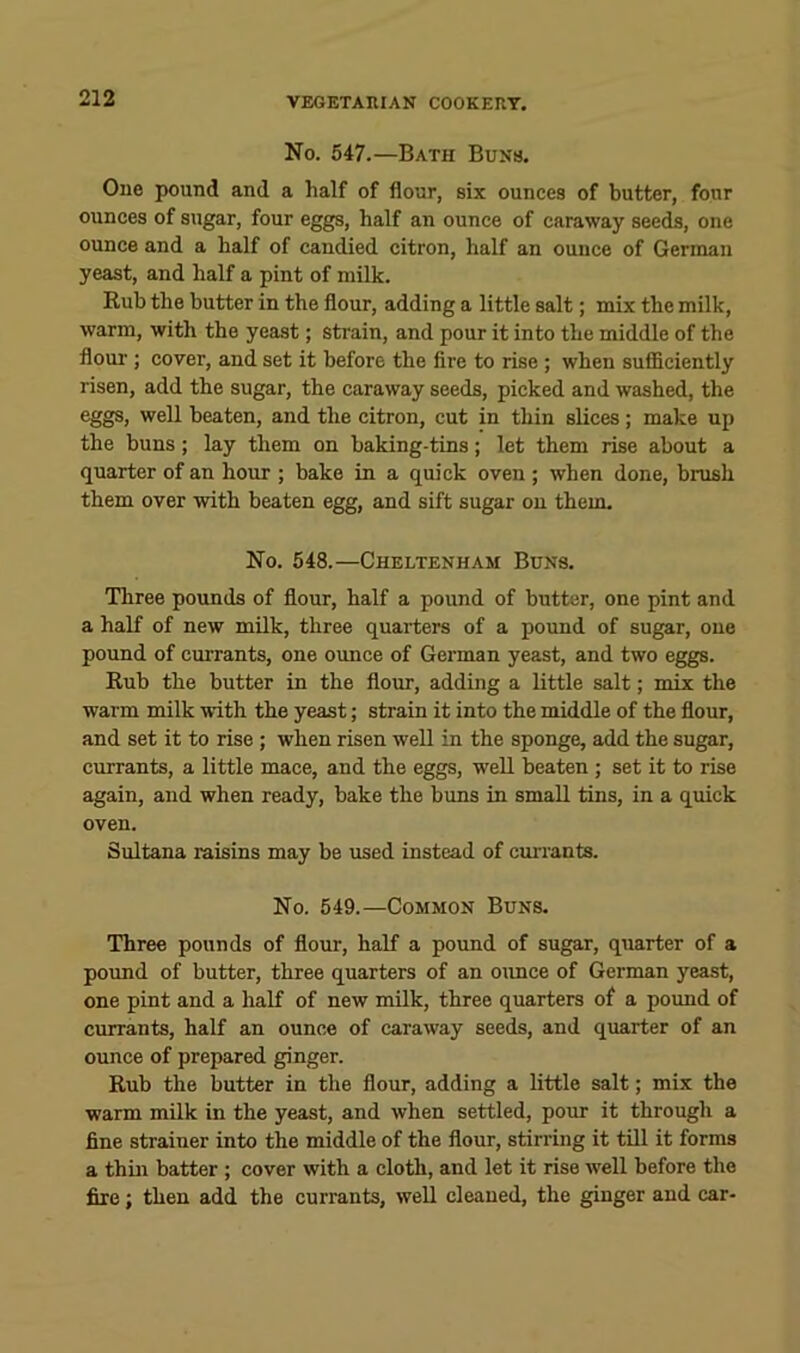 No. 547.—Bath Buns. One pound and a half of flour, six ounces of butter, four ounces of sugar, four eggs, half an ounce of caraway seeds, one ounce and a half of candied citron, half an ounce of German yeast, and half a pint of milk. Rub the butter in the flour, adding a little salt; mix the milk, warm, with the yeast; strain, and pour it into the middle of the floui’; cover, and set it before the fire to rise ; when sufficiently risen, add the sugar, the caraway seeds, picked and washed, the eggs, well beaten, and the citron, cut in thin slices; make up the buns; lay them on baking-tins; let them rise about a quarter of an hour ; bake in a quick oven ; when done, brush them over with beaten egg, and sift sugar on them. No. 548.—Cheltenham Buns. Three pounds of flour, half a pound of butter, one pint and a half of new milk, three quarters of a pound of sugar, one pound of currants, one oimce of German yeast, and two eggs. Rub the butter in the flour, adding a little salt; mix the warm milk with the yeast; strain it into the middle of the flour, and set it to rise; when risen well in the sponge, add the sugar, currants, a little mace, and the eggs, well beaten ; set it to rise again, and when ready, bake the buns in small tins, in a quick oven. Sultana raisins may be used instead of cuiTants. No. 549.—Common Buns. Three pounds of flour, half a pound of sugar, quarter of a poimd of butter, three quarters of an oiuice of German yeast, one pint and a half of new milk, three quarters of a pound of currants, half an ounce of caraway seeds, and quarter of an ounce of prepared ginger. Rub the butter in the flour, adding a little salt; mix the warm milk in the yeast, and when settled, pour it through a fine strainer into the middle of the flour, stirring it till it forms a thm batter ; cover with a cloth, and let it rise well before the fire; then add the currants, well cleaned, the ginger and car-