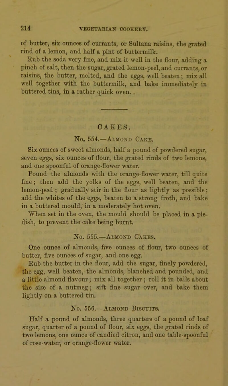 of butter, six ounces of currants, or Sultana raisins, the grated rind of a lemon, and half a pint of buttermilk. Rub the soda very fine, and mix it well in the flour, adding a pinch of salt, then the sugar, grated lemon-peel, and currants, or raisins, the butter, melted, and the eggs, well beaten; mix all well together with the buttermilk, and bake immediately in buttered tins, in a rather quick oven.. CAKES. No. 554.—Almond Cake. Six ounces of sweet almonds, half a pound of powdered sugar, seven eggs, six ounces of flour, the grated rinds of two lemons, and one spoonful of orange-flower water. Pound the almonds with the orange-flower water, till quite fine; then add the yolks of the eggs, well beaten, and the lemon-peel; gradually stir in the flour as lightly as possible; add the whites of the eggs, beaten to a strong froth, and bake in a buttered mould, in a moderately hot oven. When set in the oven, the mould should be placed in a pie- dish, to prevent the cake being burnt. No. 555.—Almond Cakes. One ounce of almonds, five ounces of flour, two ounces of butter, five ounces of sugar, and one egg. Rub the butter in the flour, add the sugar, finely powdered, the egg, well beaten, the almonds, blanched and pounded, and a little almond flavour; mix all together ; roll it in balls about the size of a nutmeg; sift fine sugar over, and bake them lightly on a buttered tin. No. 556.—Almond Biscuits. Half a pound of almonds, three quarters of a pound of loaf sugar, quarter of a pound of flour, six eggs, the grated rinds of two lemons, one ounce of candied citron, and one table-spoonful of rose-water, or orange-flower water.