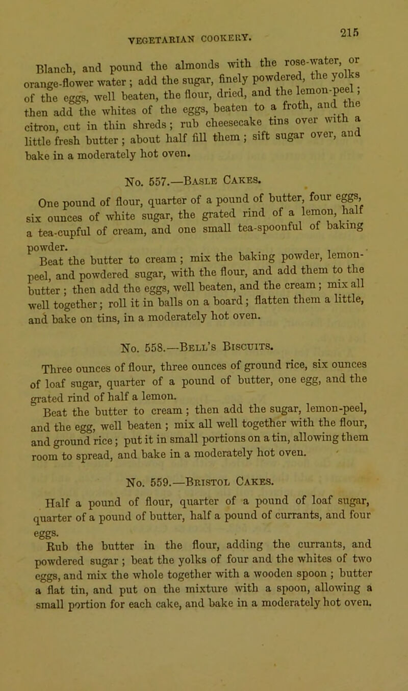 21.’) Blanch, and pound the almonds with the ^ orange-flower water; add the sugar, finely powdered, the yolks of the eggs, well beaten, the flour, dried, and the ’ then add the whites of the eggs, beaten to a froth, and the citron, cut in thin shreds; rub cheesecake tins over with a little fresh butter; about half fill them; sift sugar over, and bake in a moderately hot oven. No. 557.—Basle Cakes. One pound of flour, quarter of a pound of butter, four eggs, six ounces of white sugar, the grated rind of a lemon, half a tea-cupful of cream, and one small tea-spoonful of baking powder. .1 Beat the butter to cream; mix the baking powder, lemon- peel, and powdered sugar, with the flour, and add them to the butter; then add the eggs, well beaten, and the cream; mix all well together; roll it in balls on a board; flatten them a little, and bake on tins, in a moderately hot oven. No. 558.—Bell’s Biscuits. Three ounces of flour, three ounces of ground rice, six ounces of loaf sugar, quarter of a pound of butter, one egg, and the grated rind of half a lemon. Beat the butter to cream; then add the sugar, lemon-peel, and the egg, well beaten ; mix all well together with the flour, and ground rice; put it in small portions on a tin, allowing them room to spread, and bake in a moderately hot oven. No. 559.—Bristol Cakes. Half a pound of flour, quarter of a pound of loaf sugar, quarter of a pound of butter, half a pound of currants, and four eggs. Rub the butter in the flour, adding the currants, and powdered sugar ; beat the yolks of four and the whites of two eggs, and mix the whole togetlier with a wooden spoon ; butter a flat tin, and put on the mixture ivith a spoon, allowing a small portion for each cake, and bake in a moderately hot oven.