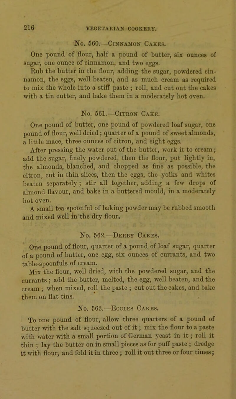 No. 660.—Cinnamon Cakes. One pound of flour, half a pound of butter, six ounces of sugar, one ounce of cinnamon, and two eggs. Rub the butter in the flour, adding the sugar, powdered cin- namon, the eggs, well beaten, and as much cream as required to mix the whole into a stiff paste ; roll, and cut out the cakes with a tin cutter, and bake them in a moderately hot oven. No. 661.—Citron Cake. One pound of butter, one pound of powdered loaf sugar, one pound of flour, well dried; quarter of a pound of sweet almonds, a little mace, three ounces of citron, and eight eggs. After pressing the water out of the butter, work it to cream; add the sugar, finely powdered, then the flour, put lightly in, the almonds, blanched, and chopped as fine as possible, the citron, cut in thin slices, then the eggs, the yolks and whites beaten separately; stir all together, adding a few drops of almond flavour, and bake in a buttered mould, in a moderately hot oven. A small tea-spoonful of baking powder may be rubbed smooth and mixed well in the dry flour. No. 662.—Derby Cakes. One pound of flour, quarter of a pound of loaf sugar, quarter of a pound of butter, one egg, six ounces of cuirants, and two table-spoonfuls of cream. Mix the flour, well dried, with the powdered sugar, and the currants ; add the butter, melted, the egg, well beaten, and the cream ; when mixed, roll the paste; cut out the cakes, and bake them on flat tins. No. 663.—Eccles Cakes. To one pound of flour, allow three quarters of a pound of butter with the salt squeezed out of it; mix the flour to a paste with water mth a small portion of German yeast in it; roll it thin ; lay the butter on in small pieces as for puff paste ; di-edge it with flour, and fold it in three ; roll it out three or four times;