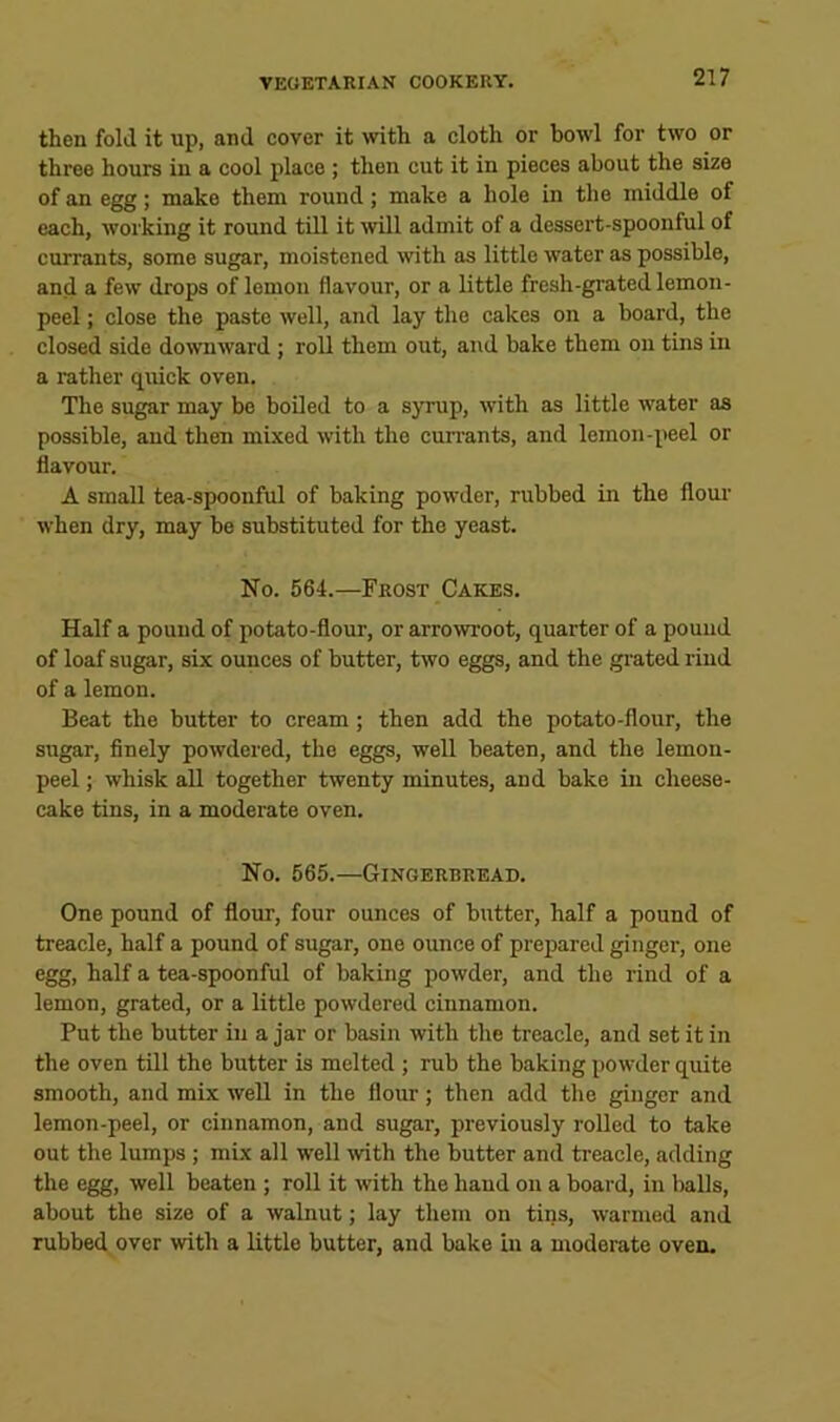 then fold it up, and cover it with a cloth or bowl for two or three hours in a cool place ; then cut it in pieces about the size of an egg; make them round; make a hole in the middle of each, working it round till it mil admit of a dessert-spoonful of currants, some sugar, moistened with as little water as possible, and a few drops of lemon flavour, or a little fresh-grated lemon- peel ; close the paste well, and lay the cakes on a board, the closed side downward ; roll them out, and bake them on tins in a rather quick oven. The sugar may be boiled to a syrup, with as little water as possible, and then mixed with the currants, and lemon-peel or flavour. A small tea-spoonful of baking powder, rubbed in the flour when dry, may be substituted for the yeast. No. 564.—Frost Cakes. Half a pound of potato-flour, or arrowroot, quarter of a pound of loaf sugar, six ounces of butter, two eggs, and the grated rind of a lemon. Beat the butter to cream; then add the potato-flour, the sugar, finely powdered, the eggs, well beaten, and the lemon- peel ; whisk all together twenty minutes, and bake in cheese- cake tins, in a moderate oven. No. 565.—Gingerbread. One pound of flour, four ounces of butter, half a pound of treacle, half a pound of sugar, one ounce of preiiared ginger, one egg, half a tea-spoonful of baking powder, and the rind of a lemon, grated, or a little powdered cinnamon. Put the butter in a jar or basin with the treacle, and set it in the oven till the butter is melted ; rub the baking powder quite smooth, and mix well in the flour; then add the ginger and lemon-peel, or cinnamon, and sugar, previously rolled to take out the lumps; mix all well mth the butter and treacle, adding the egg, well beaten ; roll it with the hand on a board, in balls, about the size of a walnut; lay them on tins, warmed and rubbed over with a little butter, and bake in a moderate oven.