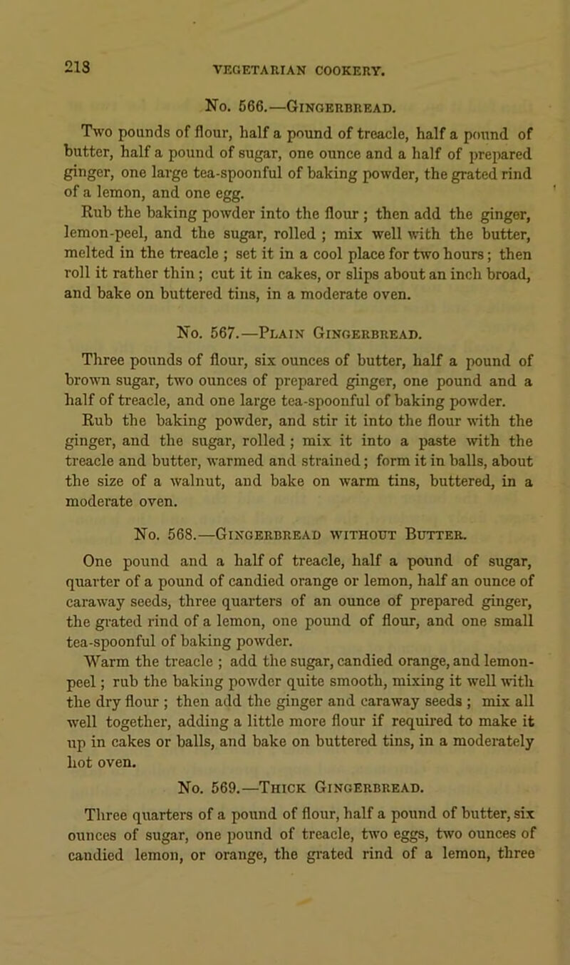 213 No, 566.—Gingerbread. Two pounds of flour, half a pound of treacle, half a pound of butter, half a pound of sugar, one ounce and a half of prepared ginger, one large tea-spoonful of baking powder, the grated rind of a lemon, and one egg. Rub the baking powder into the flour ; then add the ginger, lemon-peel, and the sugar, rolled ; mix well ^vith the butter, melted in the treacle ; set it in a cool place for two hours; then roll it rather thin; cut it in cakes, or slips about an inch broad, and bake on buttered tins, in a moderate oven. No. 567.—Plain Gingerbread. Three pounds of flour, six ounces of butter, half a pound of brown sugar, two ounces of prepared ginger, one pound and a half of treacle, and one large tea-spoonful of baking powder. Rub the baking powder, and stir it into the flour with the ginger, and the sugar, rolled; mix it into a paste wth the treacle and butter, warmed and strained; form it in balls, about the size of a walnut, and bake on warm tins, buttered, in a moderate oven. No. 568.—Gingerbread without Butter. One pound and a half of treacle, half a pound of sugar, quarter of a pound of candied orange or lemon, half an ounce of caraway seeds, three quarters of an ounce of prepared ginger, the grated rind of a lemon, one pound of flour, and one small tea-spoonful of baking powder. Warm the treacle ; add the sugar, candied orange, and lemon- peel ; rub the baking powder quite smooth, mixing it well with the dry flour ; then add the ginger and caraway seeds ; mix all well together, adding a little more flour if required to make it up in cakes or balls, and bake on buttered tins, in a moderately hot oven. No. 569.—Thick Gingerbread. Three quarters of a pound of flour, half a pound of butter, six ounces of sugar, one pound of treacle, two eggs, two ounces of candied lemon, or orange, the grated rind of a lemon, three