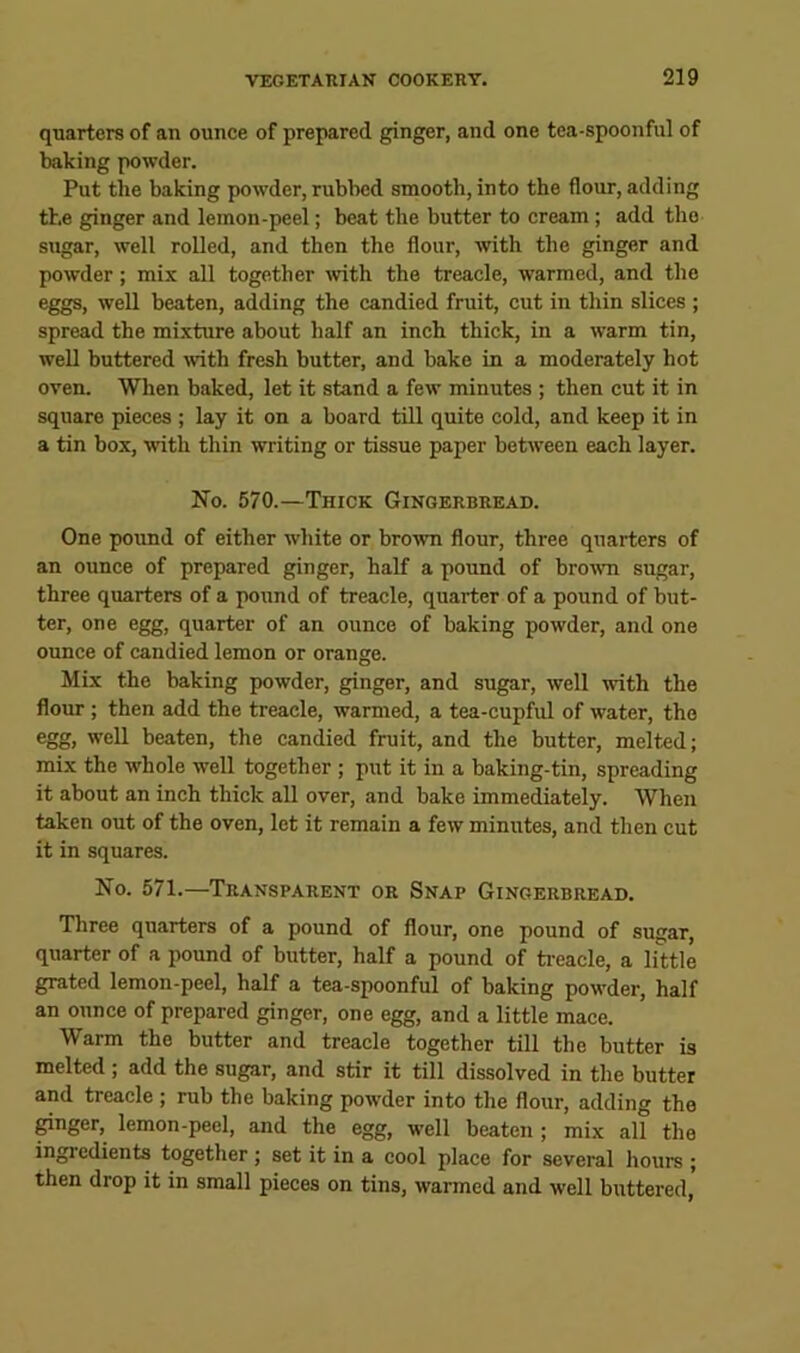 quarters of an ounce of prepared ginger, and one tea-spoonful of baking powder. Put the baking powder, rubbed smooth, into the flour, adding the ginger and lemon-peel; beat the butter to cream; add the sugar, well rolled, and then the flour, with the ginger and powder; mix all together vdth the treacle, warmed, and the eggs, well beaten, adding the candied fruit, cut in thin slices ; spread the mixture about half an inch thick, in a warm tin, well buttered -with fresh butter, and bake in a moderately hot oven. When baked, let it stand a few minutes ; then cut it in square pieces ; lay it on a board till quite cold, and keep it in a tin box, with thin writing or tissue paper between each layer. No. 570.—Thick Gingerbread. One pound of either white or brown flour, three quarters of an ounce of prepared ginger, half a pound of brown sugar, three quarters of a pound of treacle, quarter of a pound of but- ter, one egg, quarter of an ounce of baking powder, and one ounce of candied lemon or orange. Mix the baking powder, ginger, and sugar, well with the flour; then add the treacle, warmed, a tea-cupful of water, the egg, well beaten, the candied fruit, and the butter, melted; mix the whole well together ; put it in a baking-tin, spreading it about an inch thick all over, and bake immediately. When taken out of the oven, let it remain a few minutes, and then cut it in squares. No. 571.—Transparent or Snap Gingerbread. Three quarters of a pound of flour, one pound of sugar, quarter of a pound of butter, half a pound of ti-eacle, a little grated lemon-peel, half a tea-spoonful of baking powder, half an ounce of prepared ginger, one egg, and a little mace. Warm the butter and treacle together till the butter is melted ; add the sugar, and stir it till dissolved in the butter and treacle ; rub the baking powder into the flour, adding the ^nger, lemon-peel, and the egg, well beaten ; mix all the ingredients together; set it in a eool place for several hours ; then drop it in small pieces on tins, warmed and well buttered,