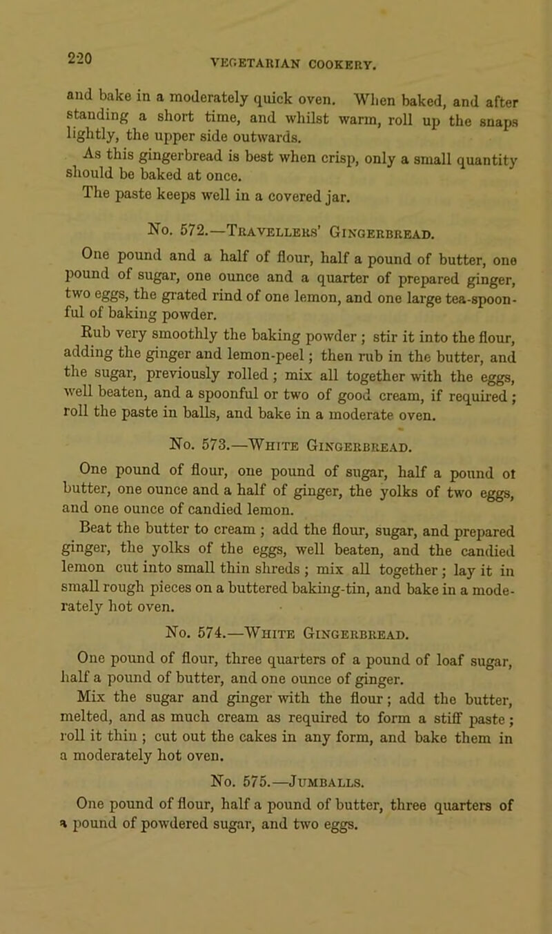 and bake in a moderately quick oven. When baked, and after standing a short time, and whilst warm, roll up the snaps lightly, the upper side outwards. As this gingerbread is best when crisp, only a small quantity should be baked at once. The paste keeps well in a covered jar. No. 572.—Travellers’ Gingerbread. One pound and a half of flour, half a pound of butter, one pound of sugar, one ounce and a quarter of prepared ginger, two eggs, the grated rind of one lemon, and one large tea-spoon- ful of baking powder. Rub very smoothly the baking powder; stir it into the flour, adding the ginger and lemon-peel; then rub in the butter, and the sugar, previously rolled; mix all together with the eggs, well beaten, and a spoonful or two of good cream, if requii’ed ; roll the paste in balls, and bake in a moderate oven. No. 573.—White Gingerbread. One pound of flour, one pound of sugar, half a pound ot butter, one ounce and a half of ginger, the yolks of two eggs, and one ounce of candied lemon. Beat the butter to cream ; add the flour, sugar, and prepared ginger, the yolks of the eggs, well beaten, and the candied lemon cut into small thin shreds ; mix aU together; lay it in small rough pieces on a buttered baking-tin, and bake in a mode- rately hot oven. No. 574.—White Gingerbread. One pound of flour, three quarters of a pound of loaf sugar, half a poimd of butter, and one ounce of ginger. Mix the sugar and ginger with the flour; add the butter, melted, and as much cream as required to form a stiff paste; roll it thin ; cut out the cakes in any form, and bake them in a moderately hot oven. No. 575.—JUMBALLS. One pound of flour, half a pound of butter, three quarters of a pound of powdered sugar, and two eggs.