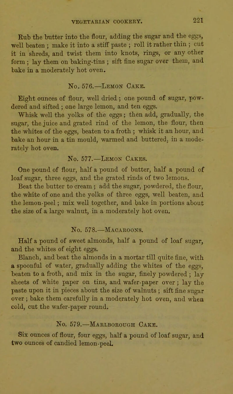 Rub the butter into the flour, adding the sugar and the eggs, well beaten ; make it into a stifT paste ; roll it rather thin ; cut it in shreds, and twist them into knots, rings, or any other form; lay them on baking-tins ; sift fine sugar over them, and bake in a moderately hot oven. No. 576.—Lemon Cake. Eight ounces of flour, well dried; one pound of sugar, pow- dered and sifted; one large lemon, and ten eggs. Whisk well the yolks of the eggs; then add, gradually, the sugar, the juice and grated rind of the lemon, the flour, then the whites of the eggs, beaten to a froth ; whisk it an hour, and bake an hour in a tin mould, warmed and buttered, in a mode- rately hot oven. No. 577.—Lemon Cakes. One pound of flour, half a pound of butter, half a pound of loaf sugar, three eggs, and the grated rinds of two lemons. Beat the butter to cream; add the sugar, powdered, the floim, the white of one and the yolks of three eggs, well beaten, and the lemon-peel; mix well together, and bake in portions about the size of a large walnut, in a moderately hot oven. No. 578.—Macaroons. Half a pound of sweet almonds, half a pound of loaf sugar, and the whites of eight eggs. Blanch, and beat the almonds in a mortar till quite fine, with a spoonful of water, gradually adding the whites of the eggs, beaten to a froth, and mix in the sugar, finely powdered ; lay sheets of white paper on tins, and wafer-paper over; lay the paste upon it in pieces about the size of walnuts ; sift fine sugar over; bake them carefully in a moderately hot oven, and when cold, cut the wafer-paper round. No. 579.—Marlborough Cake. Six ounces of flour, four eggs, half a pound of loaf sugar, and two ounces of candied lemon-peeL