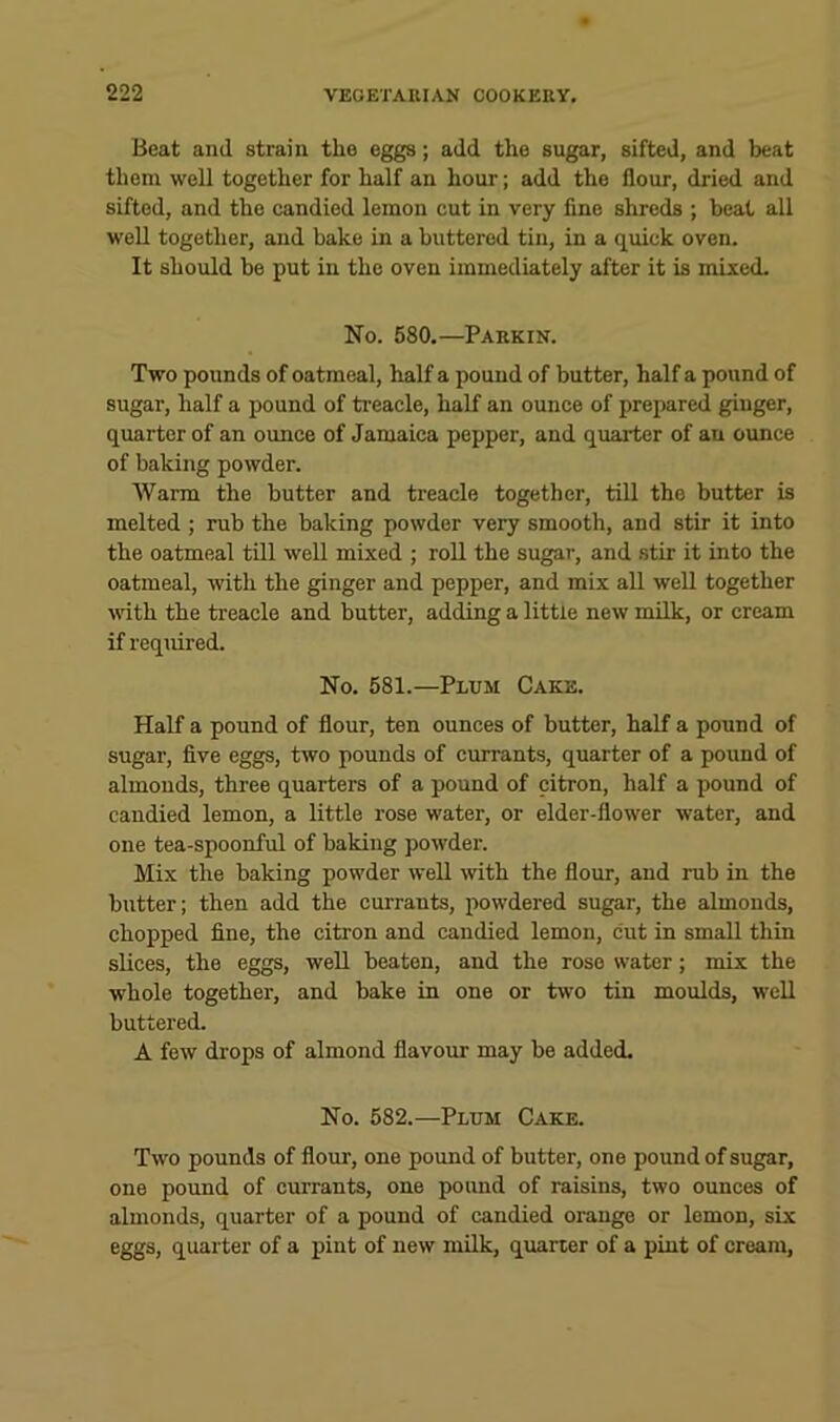 Beat and strain the eggs; add the sugar, sifted, and beat them well together for half an hour; add the flour, dried and sifted, and the candied lemon cut in very fine shreds ; beat all well together, and bake in a buttered tin, in a quick oven. It should be put in the oven immediately after it is mised. No. 580.—Parkin. Two pounds of oatmeal, half a pound of butter, half a pound of sugar, half a pound of treaele, half an ounee of prepared ginger, quarter of an ounce of Jamaica pepper, and quarter of an ounce of baking powder. Warm the butter and treacle together, till the butter is melted ; rub the baking powder very smooth, and stir it into the oatmeal till well mixed ; roll the sugar, and stir it into the oatmeal, with the ginger and pepper, and mix aU well together vdth the treacle and butter, adding a little new milk, or cream if required. No. 581.—Plum Cake. Half a pound of flour, ten ounces of butter, half a pound of sugar, five eggs, two pounds of currants, quarter of a pound of almonds, three quarters of a pound of citron, half a pound of candied lemon, a little rose water, or elder-flower water, and one tea-spoonful of baking powder. Mix the baking powder well with the flour, and rub in the butter; then add the currants, powdered sugar, the almonds, chopped fine, the citron and candied lemon, cut in small thin slices, the eggs, well beaten, and the rose water; mix the whole together, and bake in one or tw'o tin moulds, well buttered. A few drops of almond flavour may be added. No. 582.—Plum Cake. Two pounds of flour, one pound of butter, one pound of sugar, one pound of currants, one pound of raisins, two ounces of almonds, quarter of a pound of candied orange or lemon, six eggs, quarter of a pint of new milk, qiurter of a pint of cream,
