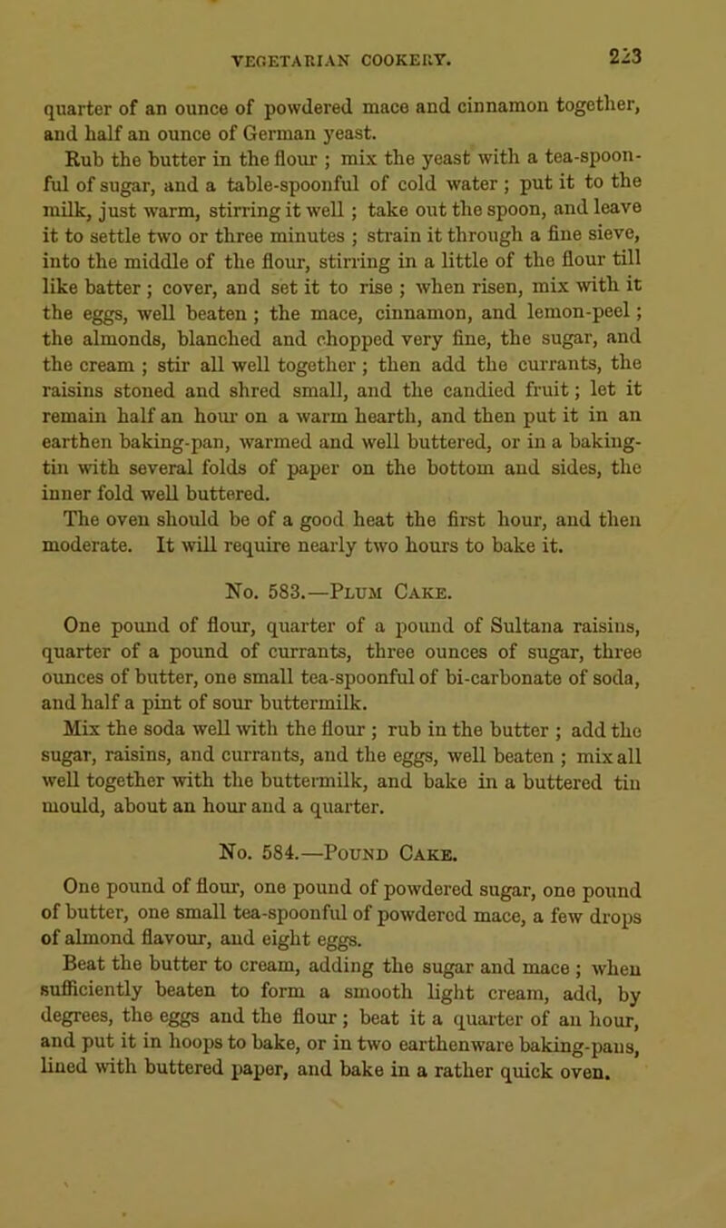 quarter of an ounce of powdered mace and cinnamon together, and half an ounce of German yeast. Kub the butter in the flour ; mix the yeast with a tea-spoon- ful of sugar, and a table-spoonful of cold water; put it to the milk, just warm, stirring it well ; take out the spoon, and leave it to settle two or three minutes ; strain it through a fine sieve, into the middle of the flour, stirring in a little of the flour till like batter; cover, and set it to rise ; when risen, mix with it the eggs, well beaten; the mace, cinnamon, and lemon-peel; the almonds, blanched and chopped very fine, the sugar, and the cream ; stir all well together ; then add the currants, the raisins stoned and shred small, and the candied fruit; let it remain half an horn- on a warm hearth, and then put it in an earthen baking-pan, warmed and well buttered, or in a baking- tin with several folds of paper on the bottom and sides, the inner fold well buttered. The oven should be of a good heat the first hour, and then moderate. It will require nearly two hours to bake it. No. 583.—Plum Cake. One pound of flour, quarter of a pound of Sultana raisins, quarter of a pound of currants, three ounces of sugar, three ounces of butter, one small tea-spoonful of bi-carbonate of soda, and half a pint of sour buttermilk. Mix the soda well -with the flour ; rub in the butter ; add the sugar, raisins, and currants, and the eggs, well beaten ; mix all well together with the buttennilk, and bake in a buttered tin mould, about an hour and a quarter. No. 584.—Pound Cake. One pound of flour, one pound of powdered sugar, one pound of butter, one small tea-spoonful of powdered mace, a few drops of almond flavour, and eight eggs. Beat the butter to cream, adding the sugar and mace ; when sufficiently beaten to form a smooth light cream, add, by degrees, the eggs and the flour; beat it a quai-ter of an hour, and put it in hoops to bake, or in two earthenware baking-pans, lined with buttered paper, and bake in a rather quick oven.