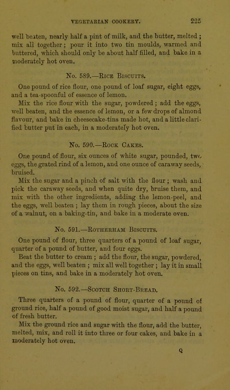 well 'beaten, nearly half a pint of milk, and the butter, melted ; mix all together; pour it into two tin moulds, warmed and buttered, which should only be about half filled, and bake in a moderately hot oven. No. 589.—Rice Bi.scuits. One pound of rice flour, one pound of loaf sugar, eight eggs, and a tea-spoonful of essence of lemon. Mix the rice flour with the sugar, powdered; add the eggs, well beaten, and the essence of lemon, or a few drops of almond flavour, and bake in cheesecake-tins made hot, and a little clari- fied butter put in each, in a moderately hot oven. No. 590.—Rock Cakes. One pound of flour, six ounces of white sugar, pounded, two eggs, the grated rind of a lemon, and one ounce of caraway seeds, bruised. Mix the sugar and a pinch of salt with the flour; wash and pick the caraway seeds, and when quite dry, bruise them, and mix with the other ingredients, adding the lemon-peel, and the eggs, well beaten ; lay them in rough pieces, about the size of a walnut, on a baking-tin, and bake in a moderate oven. No. 591.—Rotherham Biscuits. One pound of flour, three quarters of a pound of loaf sugar, quarter of a pound of butter, and four eggs. Beat the butter to cream ; add the flour, the sugar, powdered, and the eggs, well beaten ; mix all well together; lay it in small pieces on tins, and bake in a moderately hot oven. No. 592.—Scotch Short-Bread. Three quarters of a pound of flour, quarter of a pound of ground rice, half a pound of good moist sugar, and half a pound of fresh butter. Mix the ground rice and sugar with the flour, add the butter, melted, mix, and roll it into three or four cakes, and bake in a moderately hot oven. Q