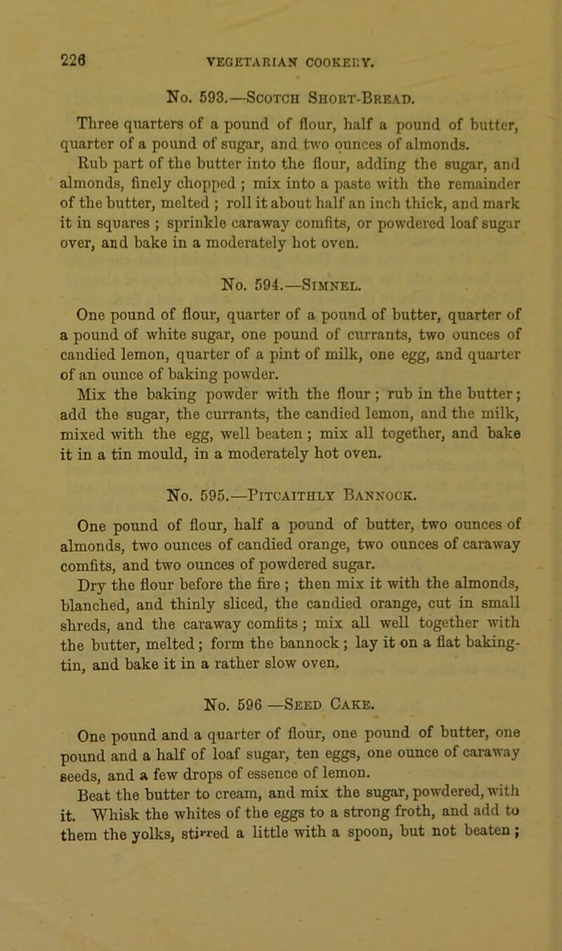 No. 593.—Scotch Short-Bread. Tliree quarters of a pound of flour, half a pound of butter, quarter of a pound of sugar, and two ounces of almonds. Rub part of the butter into the flour, adding the sugar, and almonds, finely chopped ; mix into a paste with the remainder of the butter, melted ; roll it about half an inch thick, and mark it in squares ; sprinkle caraway comfits, or powdered loaf sugar over, and bake in a moderately hot oven. No. 594.—SiMNEL. One pound of flour, quarter of a pound of butter, quarter of a pound of white sugar, one pound of currants, two ounces of candied lemon, quarter of a pint of milk, one egg, and quarter of an ounce of baking powder. Mix the baking powder with the flour ; rub in the butter; add the sugar, the currants, the candied lemon, and the milk, mixed with the egg, well beaten ; mix all together, and bake it in a tin mould, in a moderately hot oven. No. 595.—Pitcaithly Bannock. One pound of flour, half a pound of butter, two ounces of almonds, two ounces of candied orange, two ounces of caraway comfits, and two oimces of powdered sugar. Dry the flour before the fire; then mix it with the almonds, blanched, and thinly sliced, the candied orange, cut in small shreds, and the caraway comfits; mix aU well together with the butter, melted; form the bannock; lay it on a flat baking- tin, and bake it in a rather slow oven. No. 596 —Seed Cake. One pound and a quarter of flour, one pound of butter, one pound and a half of loaf sugar, ten eggs, one ounce of caraway seeds, and a few drops of essence of lemon. Beat the butter to cream, and mix the sugar, powdered, with it. Whisk the whites of the eggs to a strong froth, and add to them the yolks, stin-ed a little with a spoon, but not beaten ;