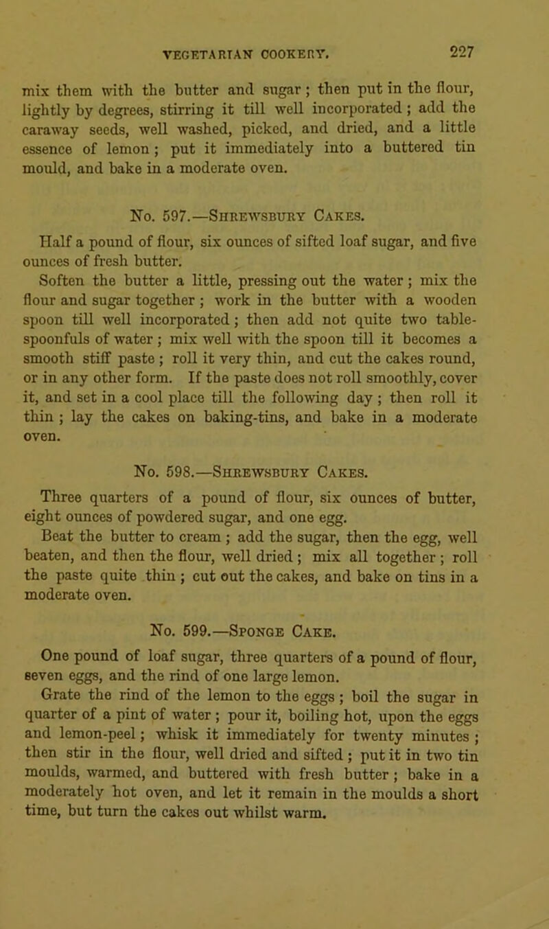 mix them with the butter and sugar; then put in the flour, lightly by degrees, stirring it till well incorporated; add the caraway seeds, well washed, picked, and dried, and a little essence of lemon; put it immediately into a buttered tin mould, and bake in a moderate oven. No. 597.—Shrewsbury Cakes. Half a pound of flour, six ounces of sifted loaf sugar, and five ounces of fresh butter. Soften the butter a little, pressing out the water ; mix the flour and sugar together ; work in the butter with a wooden spoon till well incorporated; then add not quite two table- spoonfuls of water; mix well 'with the spoon till it becomes a smooth stiff paste ; roll it very thin, and cut the cakes round, or in any other form. If the paste does not roll smoothly, cover it, and set in a cool place till the following day ; then roll it thin ; lay the cakes on baking-tins, and bake in a moderate oven. No. 598.—Shrewsbury Cakes. Three quarters of a pound of flour, six ounces of butter, eight ounces of powdered sugar, and one egg. Beat the butter to cream ; add the sugar, then the egg, well beaten, and then the flour, well dried; mix all together; roll the paste quite thin ; cut out the cakes, and bake on tins in a moderate oven. No. 599.—Sponge Cake. One pound of loaf sugar, three quarters of a pound of flour, seven eggs, and the rind of one largo lemon. Grate the rind of the lemon to the eggs ; boil the sugar in quarter of a pint of water; pour it, boiling hot, upon the eggs and lemon-peel; whisk it immediately for twenty minutes ; then stir in the flour, well dried and sifted ; put it in two tin moulds, warmed, and buttered with fresh butter; bake in a moderately hot oven, and let it remain in the moulds a short time, but turn the cakes out whilst warm.