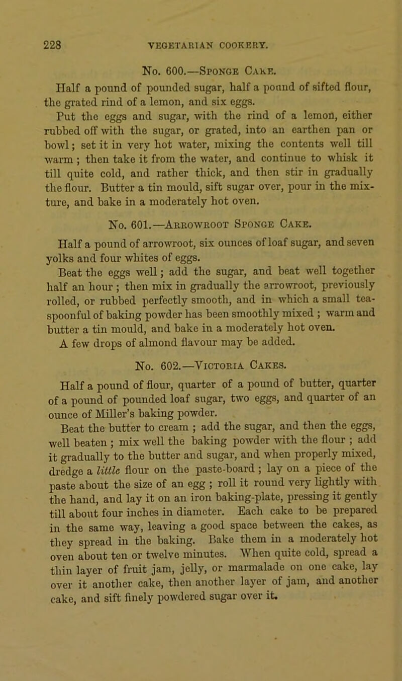 No. 600.—Sponge Cake. Half a pound of pounded sugar, half a pound of sifted flour, the grated rind of a lemon, and six eggs. Put the eggs and sugar, with the rind of a lemon, either rubbed off with the sugar, or grated, into an earthen pan or bowl; set it in very hot water, mixing the contents well till wai-m ; then take it from the water, and continue to whisk it till quite cold, and rather thick, and then stir in gradually the flour. Butter a tin mould, sift sugar over, pour in the mix- tui'e, and bake in a moderately hot oven. No. 601.—^Arrowroot Sponge Cake. Half a pound of arrowroot, six ounces of loaf sugar, and seven yolks and four whites of eggs. Beat the eggs well; add the sugar, and beat well together half an hour; then mix in gradually the sn-owroot, previously rolled, or rubbed perfectly smooth, and in which a small tea- spoonful of baking powder has been smoothly mixed ; warm and butter a tin mould, and bake in a moderately hot oven. A few drops of almond flavour may be added. No. 602.—Victoria Cakes. Half a pound of flour, quarter of a pound of butter, quarter of a pound of pounded loaf sugar, two eggs, and quarter of an ounce of Miller’s baking powder. Beat the butter to cream ; add the sugar, and then the eggs, well beaten ; mix well the baking powder with the flour ; add it gradually to the butter and sugar, and when properly mixed, dredge a little flour on the paste-board ; lay on a piece of the paste about the size of an egg ; roll it round very lightly with the hand, and lay it on an iron baking-plate, pressing it gently till about four inches in diameter. Each cake to be prepared in the same way, leaving a good space between the cakes, as they spread in the baking. Bake them in a moderately hot oven about ten or twelve minutes. When quite cold, spread a thin layer of fruit jam, jelly, or marmalade on one cake, lay over it another cake, then another layer of jam, and another cake, and sift finely powdered sugar over it.