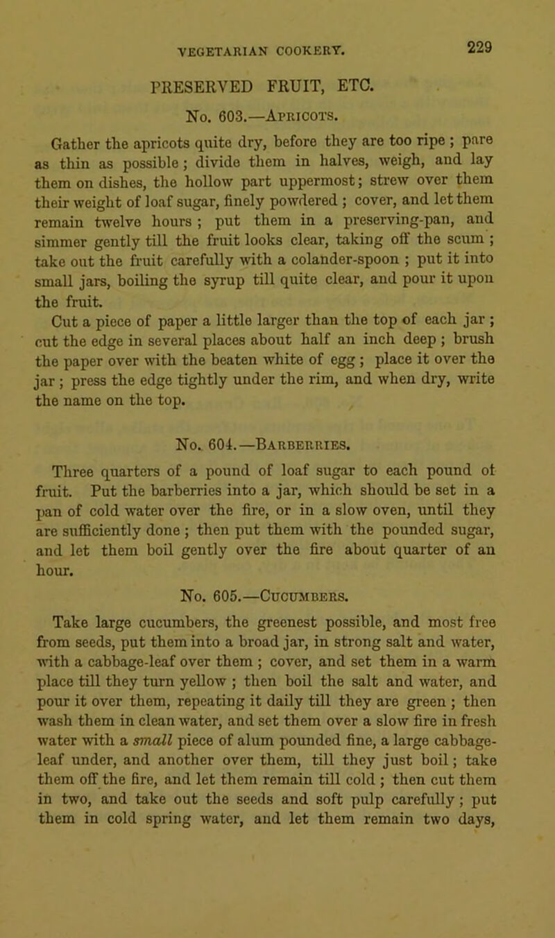 PRESERVED FRUIT, ETC. No. 603.—Apricots. Gather the apricots quite dry, before they are too ripe ; pare as thin as possible; divide them in halves, weigh, and lay them on dishes, the hollow part uppermost; strew over them their weight of loaf sugar, finely powdered ; cover, and let them remain twelve hours ; put them in a preserving-pan, and simmer gently tRl the fruit looks clear, taking off the scum ; take out the fruit careMly with a colander-spoon ; put it into small jars, boiling the syrup till quite clear, and pour it upon the fruit. Cut a piece of paper a little larger than the top of each jar ; cut the edge in several places about half an inch deep ; brush the paper over mth the beaten white of egg; place it over the jar; press the edge tightly under the rim, and when dry, write the name on the top. No.. 604.—Barberries. Three quarters of a pound of loaf sugar to each pound ot fruit. Put the barberries into a jar, which should be set in a pan of cold water over the fire, or in a slow oven, until they are sufficiently done; then put them with the pounded sugar, and let them boil gently over the fire about quarter of an hour. No. 605.—Cucumbers. Take large cucumbers, the greenest possible, and most free from seeds, put them into a broad jar, in strong salt and water, with a cabbage-leaf over them ; cover, and set them in a warm place till they turn yellow ; then boil the salt and water, and pour it over them, repeating it daily till they are green ; then wash them in clean water, and set them over a slow fire in fresh water with a smaM piece of alum poimded fine, a large cabbage- leaf under, and another over them, till they just boil; take them off the fire, and let them remain till cold ; then cut them in two, and take out the seeds and soft pulp carefully; put them in cold spring water, and let them remain two days,