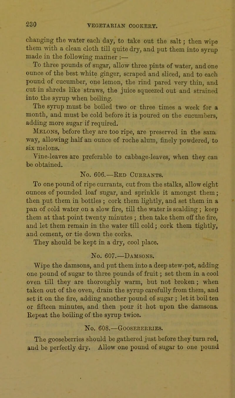 changing the water eacli day, to take out the salt; then wipe them with a clean cloth till quite dry, and put them into syrup made in the following manner :— To three pounds of sugar, allow three pints of water, and one ounce of the best white ginger, scraped and sliced, and to each pound of cucumber, one lemon, the rind pared very thin, and cut in shreds like straws, the juice squeezed out and strained into the syrup when boiling. The syrup must be boiled two or three times a week for a month, and must be cold before it is poured on the cucumbers, adding more sugar if required. Melons, before they are too ripe, are preserved in the sam* way, allowing half an ounce of roche alum, finely powdered, to six melons. Vine-leaves are preferable to cabbage-leaves, when they can be obtained. No. 606.—Ee0 Currants. To one pound of ripe currants, cut from the stalks, allow eight ounces of pounded loaf sugar, and. sprinkle it amongst them; then put them in bottles; cork them lightly, and set them in a pan of cold water on a slow fire, till the water is scalding ; keep them at that point twenty minutes ; then take them off the fire, and let them remain in the water till cold; cork them tightly, and cement, or tie down the corks. They should be kept in a dry, cool place. No. 607.—Damsons. Wipe the damsons, and put them into a deep stew-pot, adding one pound of sugar to three pounds of fruit; set them in a cool oven till they are thoroughly warm, but not broken; when taken out of the oven, drain the syrup carefully from them, and set it on the fire, adding another pound of sugar; let it boU ten or fifteen minutes, and then pour it hot upon tlie damsons. Repeat the boiling of the syrup twice. No. 608.—Gooseberries. The gooseberries should be gathered just before they turn red, and be perfectly diy. Allow one pound of sugar to one pound