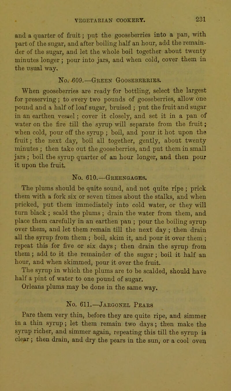 and a quarter of fruit; put the gooseberries into a pan, with part of the sugar, and after boiling half an hour, add the remain- der of the sugar, and let the whole boil together about twenty minutes longer; pour into jars, and when cold, cover them in the usual way. No. ^09.—Green Gooseberries. When gooseberries are ready for bottling, select the largest for preserving; to every two pounds of gooseberries, allow one pound and a half of loaf sugar, bruised ; put the fruit and sugar in an earthen vessel; cover it closely, and set it in a pan of water on the fire till the syrup will separate from the fruit; when cold, pour oif the syrup ; boil, and pour it hot upon the fruit; the next day, boil all together, gently, about twenty minutes ; then take out the gooseberries, and put them in small jars; boil the syrup quarter of an hour longer, and then pour it upon the fruit. No. 610.—Greengages. The plums should be quite sound, and not quite ripe ; prick them with a fork six or seven times about the stalks, and when pricked, put them immediately into cold water, or they will turn black ; scald the plums ; drain the water from them, and place them carefully in an earthen pan ; pour the boiling syrup over them, and let them remain till the next day ; then drain all the syrup from them; boil, skim it, and pour it over them ; repeat this for five or six days; then drain the syrup from them; add to it the remainder of the sugar; boil it half an hour, and when skimmed, pour it over the fruit. The syrup in which the plums are to he scalded, should have half a pint of water to one pound of sugar. Orleans plums may be done in the same way. No. 611.—Jargonel Pears Pare them very thin, before they are quite ripe, and simmer in a thin syrup; let them remain two days; then make the syrup richer, and simmer again, repeating this till the syrup is clear; then drain, and dry the pears in the sun, or a cool oven