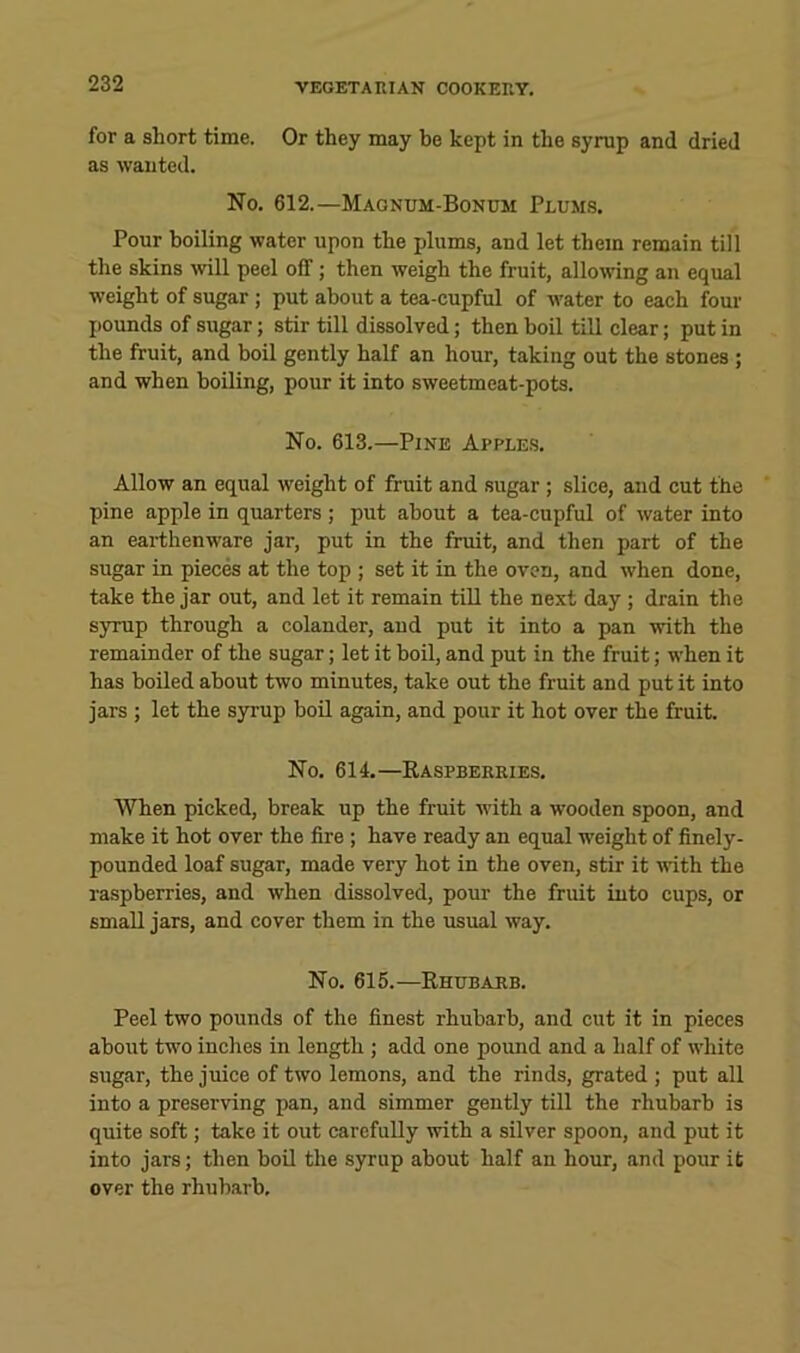 for a short time. Or they may be kept in the syrup and dried as wanted. No. 612.—Magnum-Bonum Plumjs. Pour boiling water upon the plums, and let them remain till the skins will peel off ; then weigh the fruit, allowing an equal weight of sugar ; put about a tea-cupful of water to each four j)Ounds of sugar; stir till dissolved; then boil till clear; put in the fruit, and boil gently half an hour, taking out the stones ; and when boiling, pour it into sweetmeat-pots. No. 613.—Pine Apples. Allow an equal weight of fruit and sugar ; slice, and cut the pine apple in quarters ; put about a tea-cupful of water into an earthenware jar, put in the fruit, and then part of the sugar in piecM at the top ; set it in the oven, and when done, take the jar out, and let it remain till the next day ; drain the syrup through a colander, and put it into a pan with the remainder of the sugar; let it boil, and put in the fruit; when it has boiled about two minutes, take out the fruit and put it into jars ; let the syrup boil again, and pour it hot over the fruit. No. 614.—Kaspberries. When picked, break up the fruit with a wooden spoon, and make it hot over the fire ; have ready an equal weight of finely- pounded loaf sugar, made very hot in the oven, stir it ivith the raspberries, and when dissolved, pour the fruit into cups, or small jars, and cover them in the usual way. No. 615.—Rhubarb. Peel two pounds of the finest rhubarb, and cut it in pieces about two inches in length ; add one poimd and a half of white sugar, the juice of two lemons, and the rinds, grated ; put all into a preserving pan, and simmer gently till the rhubarb is quite soft; take it out carefully with a silver spoon, and put it into jars; then boU the syrup about half an hour, and pour it over the rhubarb.