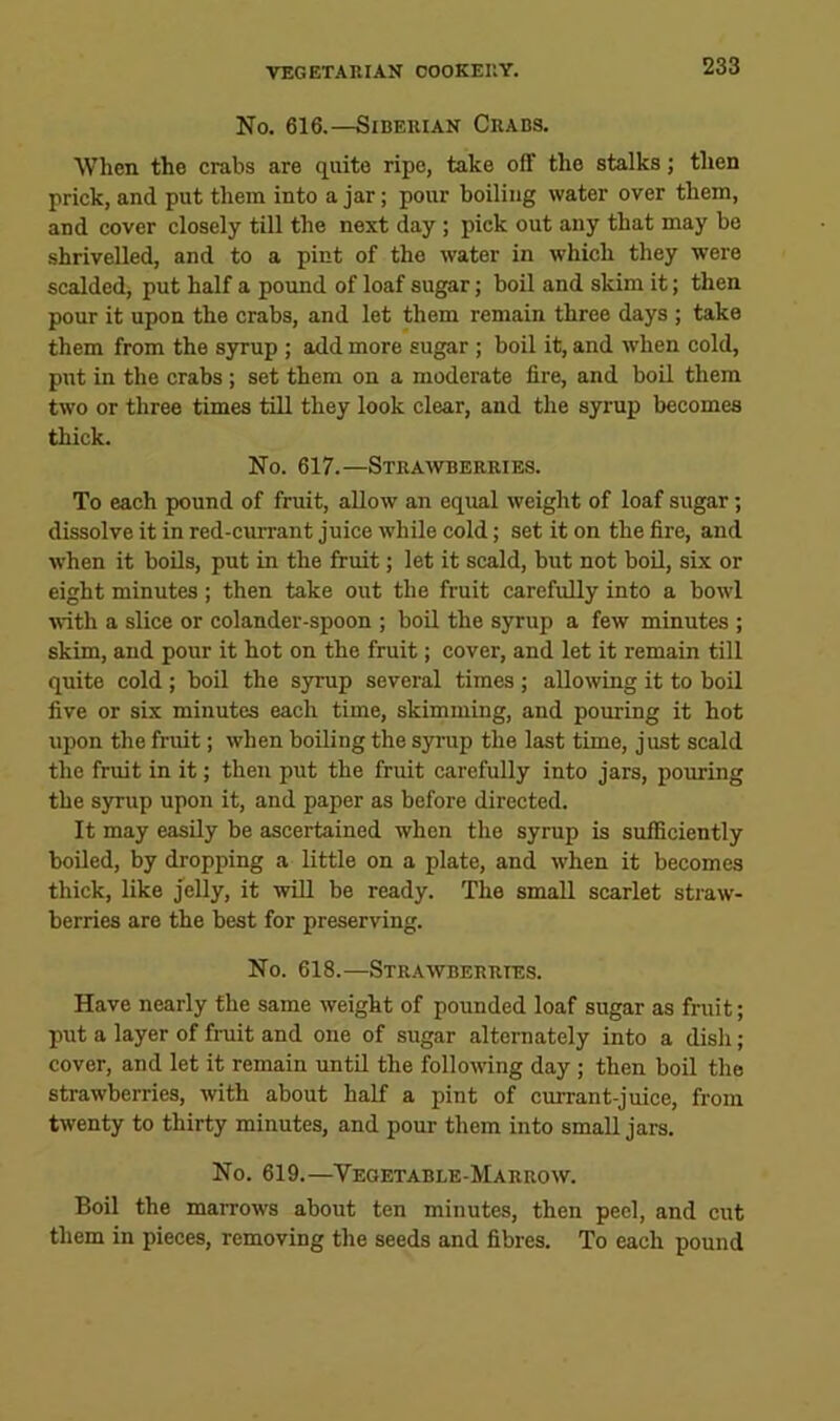 No. 616.—Siberian Crabs. When the crabs are quite ripe, take off the stalks; then prick, and put them into a jar; pour boiling water over them, and cover closely till the next day; pick out any that may be shrivelled, and to a pint of the water in which they were scalded, put half a pound of loaf sugar; boil and skim it; then pour it upon the crabs, and let them remain three days ; take them from the S3irup ; add more sugar ; boil it, and when cold, put in the crabs; set them on a moderate fire, and boil them two or three times till they look clear, and the syrup becomes thick. No. 617.—Strawberries. To each pound of fruit, allow an equal weight of loaf sugar; dissolve it in red-currant juice while cold; set it on the fire, and when it boils, put in the fruit; let it scald, but not boU, six or eight minutes; then take out the fruit carefully into a bowl with a slice or colander-spoon ; boil the syrup a few minutes ; skim, and pour it hot on the fruit; cover, and let it remain till quite cold ; boil the syrup several times ; allowing it to boil five or six minutes each time, skimming, and pouring it hot upon the fruit; when boiling the syrup the last time, just scald the fruit in it; then put the fruit carefully into jars, pouring the syrup upon it, and paper as before directed. It may easily be ascertained when the syrup is sufficiently boiled, by dropping a little on a plate, and when it becomes thick, like jelly, it wUl be ready. The small scarlet straw- berries are the best for preserving. No. 618.—Strawberries. Have nearly the same weight of pounded loaf sugar as fruit; put a layer of fruit and one of sugar alternately into a dish ; cover, and let it remain until the following day ; then boil the strawberries, with about half a pint of currant-juice, from twenty to thirty minutes, and pour them into small jars. No. 619.—Vegetable-Marrow. Boil the marrows about ten minutes, then peel, and cut them in pieces, removing the seeds and fibres. To each pound