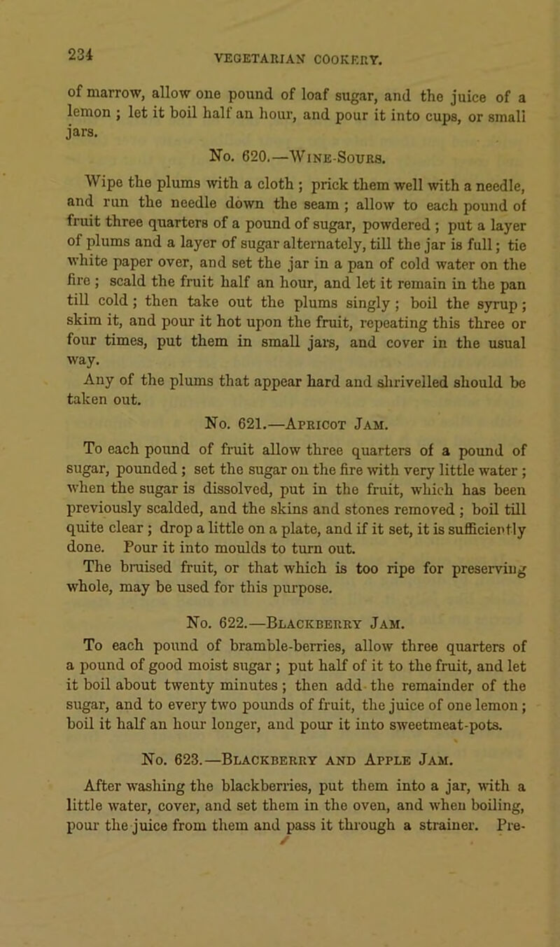 of marrow, allow one pound of loaf sugar, and the juice of a lemon ; let it boil half an hour, and pour it into cups, or smali jars. No. 620.—WiNE-SouRS. Wipe the plums with a cloth ; prick them well with a needle, and run the needle down the seam; allow to each pound of fruit three quarters of a pound of sugar, powdered ; put a layer of plums and a layer of sugar alternately, till the jar is full; tie white paper over, and set the jar in a pan of cold water on the fire ; scald the fruit half an hour, and let it remain in the pan till cold; then take out the plums singly; boil the syrup; skim it, and pour it hot upon the fruit, repeating this three or four times, put them in small jare, and cover in the usual way. Any of the plums that appear hard and slii'ivelled should bo taken out. No. 621.—Apricot Jam. To each pound of fruit allow three quarters of a pound of sugar, pounded; set the sugar on the fire with very little water; when the sugar is dissolved, put in the fruit, which has been previously scalded, and the skins and stones removed ; boil till quite clear ; drop a little on a plate, and if it set, it is sufficiently done. Pour it into moulds to turn out. The bruised fruit, or that which is too ripe for preserving whole, may be used for this purpose. No. 622.—Blackberry Jam. To each pound of bramble-berries, allow three quarters of a pound of good moist sugar; put half of it to the fruit, and let it boil about twenty minutes ; then add-the remainder of the sugar, and to every two pounds of fruit, the juice of one lemon ; boil it half an hour longer, and pour it into sweetmeat-pots. No. 623.—Blackberry and Apple Jam. After washing the blackberries, put them into a jar, mth a little water, cover, and set them in the oven, and when boiling, liour the juice from them and pass it through a strainer. Pre-