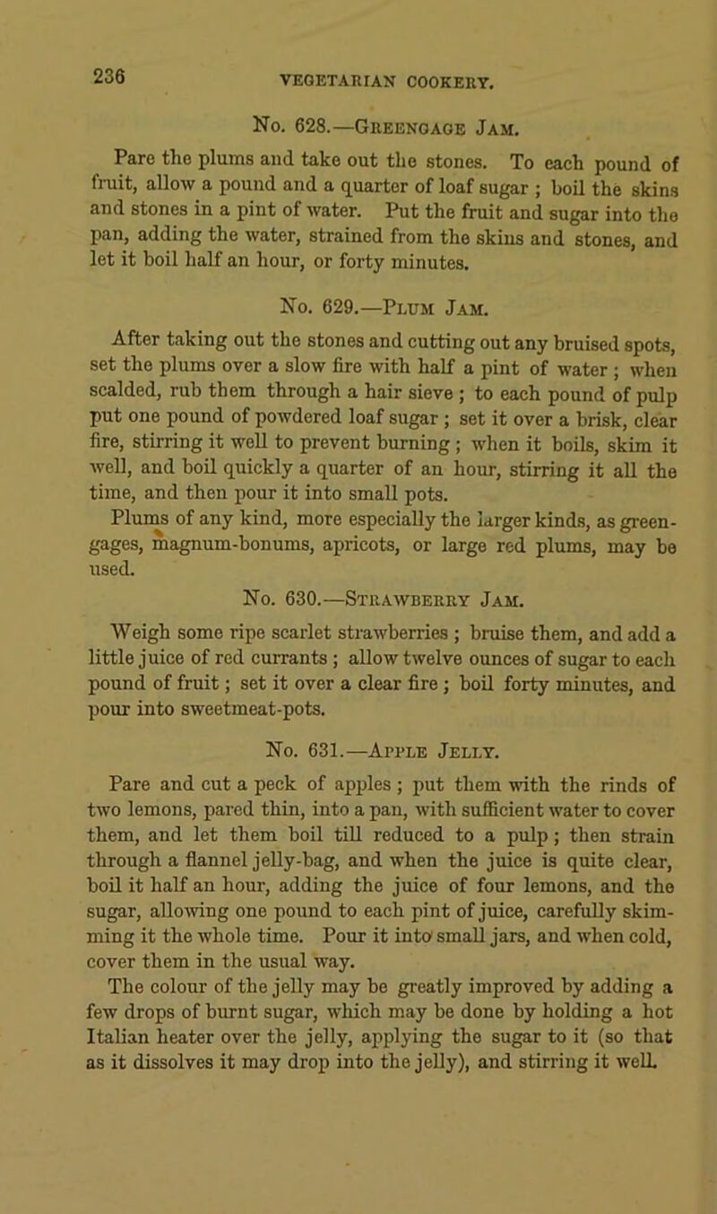 No. 628.—Greengage Jam. Pare the plums and take out the stones. To eaeh pound of fruit, allow a pound and a quarter of loaf sugar ; boil the skins and stones in a pint of water. Put the fruit and sugar into the pan, adding the water, strained from the skins and stones, and let it boil half an hour, or forty minutes. No. 629.—Plum Jam. After taking out the stones and cutting out any bruised spots, set the plums over a slow fire with half a pint of water ; when scalded, rub them through a hair sieve; to each pound of pulp put one pound of powdered loaf sugar; set it over a brisk, clear fire, stirring it well to prevent burning; when it boils, skim it well, and boil quickly a quarter of an hour, stirring it all the time, and then pour it into small pots. Plums of any kind, more especially the larger kinds, as green- gages, magnum-bonums, apricots, or large red plums, may be used. No. 630.—Strawberry Jam. Weigh some ripe scarlet strawberries ; bruise them, and add a little juice of red currants; allow twelve ounces of sugar to each pound of fruit; set it over a clear fire ; boil forty minutes, and pour into sweetmeat-pots. No. 631.—Apple Jelly. Pare and cut a peck of apples ; put them with the rinds of two lemons, pared thin, into a pan, with sufficient water to cover them, and let them boil till reduced to a pulp; then strain through a flannel jelly-bag, and when the juice is quite clear, boil it half an hour, adding the juice of four lemons, and the sugar, allowing one pound to each pint of juice, carefully skim- ming it the whole time. Pour it into small jars, and when cold, cover them in the usual way. The colour of the jelly may bo greatly improved by adding a few drops of burnt sugar, which may be done by holding a hot Italian heater over the jelly, applying the sugar to it (so that as it dissolves it may drop into the jelly), and stirring it well.