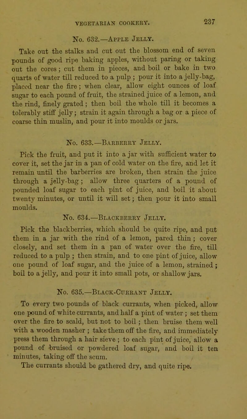 No. 632.—Apple Jelly. Take out the stalks and cut out the blossom end of seven pounds of good ripe baking apples, without paring or taking out the cores; cut them in pieces, and boil or bake in tw'o quarts of water till reduced to a pulp ; pour it into a jelly-bag, placed near the fire; when clear, allow eight ounces of loaf sugar to each pound of fruit, the strained juice of a lemon, and the rind, finely grated; then boil the whole till it becomes a tolerably stiff jelly; strain it again through a bag or a piece of coarse thin muslin, and pour it into moulds or jars. No. 633.—Barberry Jelly. Pick the fruit, and put it into a jar with sufficient water to cover it, set the jar in a pan of cold water on the fire, and let it remain until the barberries are broken, then strain the juice through a jelly-bag; allow three quarters of a pound of pounded loaf sugar to each pint of juice, and boil it about twenty minutes, or until it will set; then pour it into small moulds. No. 634.—Blackberry Jelly. Pick the blackberries, which should be quite ripe, and put them in a jar with the rind of a lemon, pared thin; cover closely, and set them in a pan of water over the fire, till reduced to a pulp ; then strain, and to one pint of juice, allow one pound of loaf sugar, and the juice of a lemon, strained; boil to a jelly, and pour it into small pots, or shallow jai-s. No. 635.—Black-Currant Jelly. To every two pounds of black currants, when picked, allow one pound of white currants, and half a pint of water ; set them over the fire to scald, but not to boQ ; then bruise them well ■with a wooden masher ; take them off the fire, and immediately press them through a hair sieve ; to each pint of juice, allow a pound of bruised or powdered loaf sugar, and boil it ten minutes, taking off the scum. The cun’ants should be gathered dry, and quite ripe.