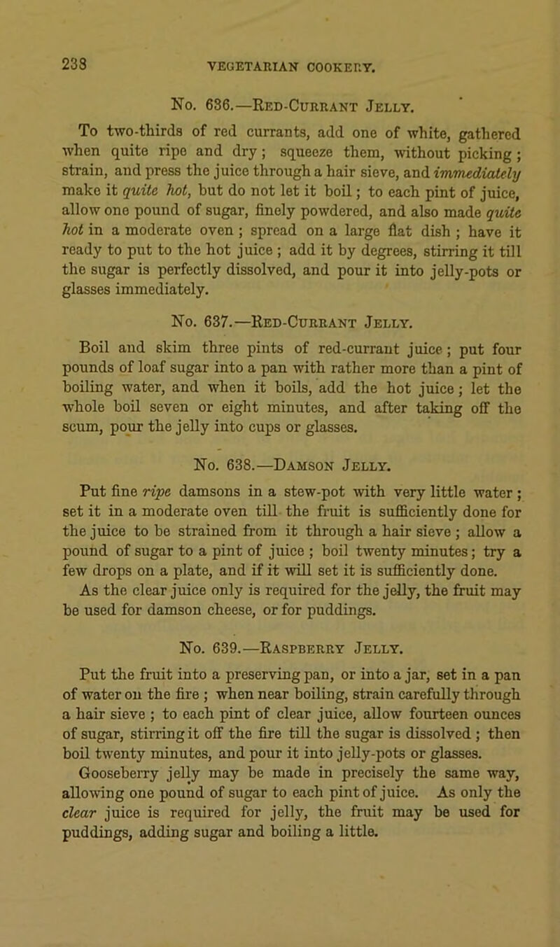 233 No. 636.—Red-Currant Jelly. To two-thirds of red currants, add one of white, gathered when quite ripe and dry; squeeze them, without picking; strain, and press the juice through a hair sieve, and immudicddy make it quite hot, but do not let it boil; to each pint of juice, allow one pound of sugar, finely powdered, and also made quite hot in a moderate oven ; spread on a large flat dish ; have it ready to put to the hot juice ; add it by degrees, stirring it till the sugar is perfectly dissolved, and pour it into jelly-pots or glasses immediately. No. 637.—Red-Currant Jelly. Boil and skim three pints of red-currant juice; put four pounds of loaf sugar into a pan with rather more than a pint of boiling water, and when it boils, add the hot juice; let the whole boil seven or eight minutes, and after taking off the scum, pour the jelly into cups or glasses. No. 638.—Damson Jelly. Put fine ripe damsons in a stew-pot mth very little water ; set it in a moderate oven till the fruit is sufficiently done for the juice to be strained from it through a hair sieve ; allow a pound of sugar to a pint of juice ; boil twenty minutes; try a few drops on a plate, and if it wiU set it is sufficiently done. As the clear juice only is required for the jelly, the fruit may be used for damson cheese, or for puddings. No. 639.—Raspberry Jelly. Put the fruit into a preserving pan, or into a jar, set in a pan of water on the fire ; when near boiling, strain carefully through a hair sieve ; to each pint of clear juice, allow fourteen ounces of sugar, stirring it off the fire till the sugar is dissolved; then boil twenty minutes, and pour it into jelly-pots or glasses. Gooseberry jeUy may be made in precisely the same way, allowing one pound of sugar to each pint of juice. As only the clear juice is required for jelly, the fruit may be used for puddings, adding sugar and boiling a little.