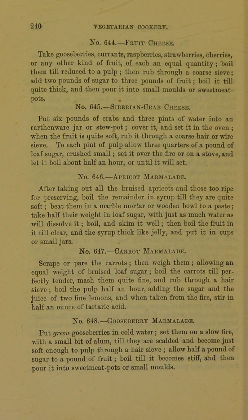 No. 644.—Fruit Cheese. Take gooseberries, currants, raspberries, strawberries, cherries, or any other kind of fruit, of each an eCLual quantity; boil them till reduced to a pulp ; then rub through a coarse sieve; add two pounds of sugar to three pounds of fruit; boil it till quite thick, and then pour it into small moulds or sweetmeat- pots. , No. 645.—Siberian-Crab Cheese. Put six pounds of crabs and three pints of water into an earthenware jar or stew-pot; cover it, and set it in the oven ; when the fruit is quite soft, rub it through a coarse hair or wire sieve. To each pint of pulp allow three quarters of a pound of loaf sugar, crushed small; set it over the fire or on a stove, and let it boil about half an hour, or until it ivill set. No. 646.—Apricot Harm.'lade. After taking out aU the bruised apricots and those too ripe for preserving, boil the remainder in syrup till they are quite soft; beat them in a marble mortar or wooden bowl to a paste; take half their weight in loaf sugar, with just as much water as will dissolve it; boil, and skim it well; then boil the fruit in it tiU clear, and the syrup thick like jelly, and put it in cups or small jars. No. 647.—Carrot Marmalade. Scrape or pare the carrots ; then weigh them ; allowing an equal weight of bruised loaf sugar; boil the carrots till per- fectly tender, mash them quite fine, and rub tlirough a hair sieve; boil the pulp half an hour, adding the sugar and the juice of two fine lemons, and when taken from the fire, stir in half an ounce of tartaric acid. No. 648.—Gooseberry Marmalade. Put green goosebemes in cold water; set them on a slow fire, with a small bit of alum, tiU they are scalded and become just soft enough to pulp through a hair sieve ; allow half a pound of sugar to a pound of fruit; boil till it becomes stiff, and then pour it into sweetmeat-pots or small moulds.