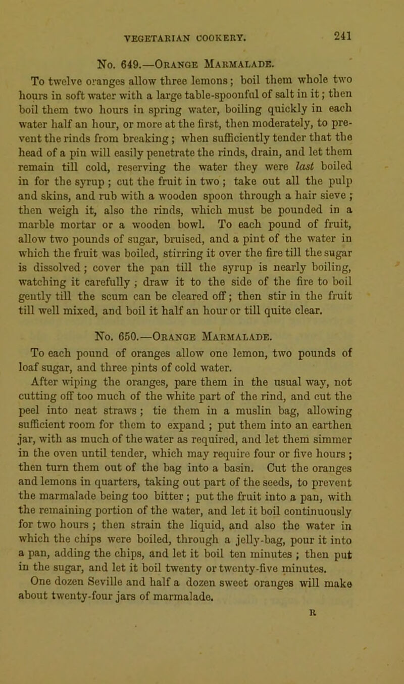 No. 649.—Orange Marmalade. To twelve oranges allow three lemons; boil them whole two hours in soft water with a large table-spoonful of salt in it; then boil them two hours in spring water, boiling quickly in each water half an hour, or more at the first, then moderately, to pre- vent the rinds from breaking; when sufficiently tender that the head of a pin will easily penetrate the rinds, drain, and let them remain till cold, reserving the water they were last boiled in for the syrup ; cut the fruit in two ; take out all the pulp and skins, and rub wth a wooden spoon through a hair sieve ; then weigh it, also the rinds, which must be pounded in a marble mortar or a wooden bowl. To each pound of fruit, allow two pounds of sugar, bruised, and a pint of the water in which the fruit was boiled, stirring it over the fire till the sugar is dissolved; cover the pan till the syrup is nearly boiling, watching it carefully ; draw it to the side of the fire to boil geutly till the scum can be cleared off; then stir in the fruit till well mixed, and boil it half an hour or till quite clear. No. 650.—Orange Marmalade. To each pound of oranges allow one lemon, two pounds of loaf sugar, and three pints of cold water. After ^viping the oranges, pare them in the usual way, not cutting off too much of the white part of the rind, and cut the peel into neat straws; tie them in a muslin bag, allowing sufficient room for them to expand ; put them into an earthen jar, with as much of the water as required, and let them simmer in the oven until tender, which may require fom’ or five hours ; then turn them out of the bag into a basin. Cut the oranges and lemons in quarters, taking out part of the seeds, to prevent the marmalade being too bitter; put the fruit into a pan, with the remaining portion of the water, and let it boil continuously for two hours ; then strain the liquid, and also the water in which the chips were boiled, through a jeUy-bag, pour it into a pan, adding the chips, and let it boil ten minutes ; then put in the sugar, and let it boil twenty or twenty-five niinutes. One dozen Seville and half a dozen sweet oranges will make about twenty-four jars of marmalade. r