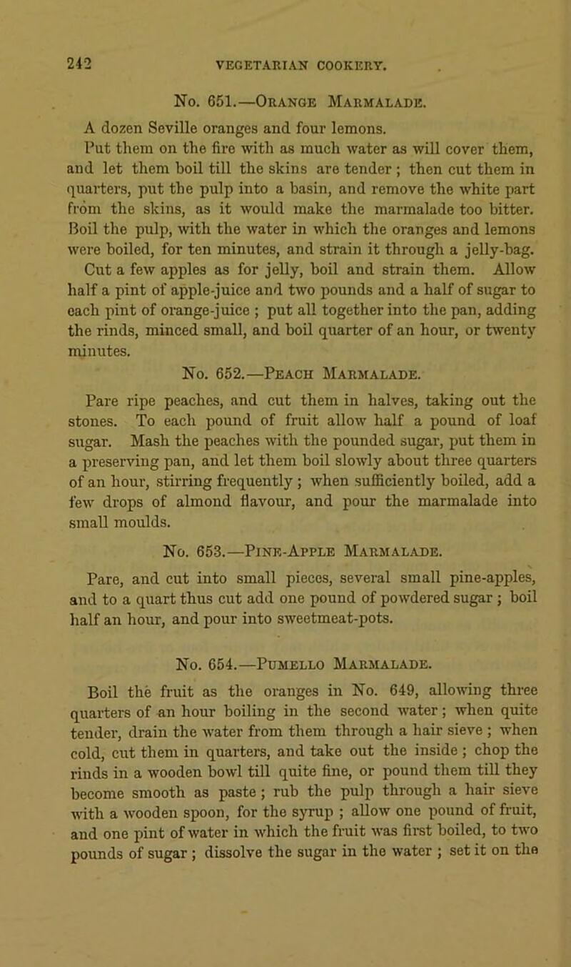 No. 651.—Orange Marmalade. A dozen Seville oranges and four lemons. Put them on the fire with as much water as will cover them, and let them boil till the skins are tender ; then cut them in i^uarters, put the pulp into a basin, and remove the white part from the skins, as it would make the marmalade too hitter. Boil the pulp, with the water in which the oranges and lemons were boiled, for ten minutes, and strain it through a jelly-hag. Cut a few apples as for jelly, boil and strain them. Allow half a pint of apple-juice and two pounds and a half of sugar to each pint of orange-juice ; put all together into the pan, adding the rinds, minced small, and boil quarter of an hour, or twenty minutes. No. 652.—Peach Marmalade. Pare ripe peaches, and cut them in halves, taking out the stones. To each pound of fruit allow half a pound of loaf sugar. Mash the peaches with the pounded sugar, put them in a preserving pan, and let them boil slowly about three quarters of an hour, stirring frequently ; when sufficiently boiled, add a few drops of almond flavoim, and pour the marmalade into small moulds. No. 653.—Pine-Apple Marmalade. Pare, and cut into small pieces, several small pine-apples, and to a quart thus cut add one pound of powdered sugar ; boil half an hour, and pour into sweetmeat-pots. No. 654.—Pdmello Marmalade. Boil the fruit as the oranges in No. 649, allowing three quarters of an hour boiling in the second water; when quite tender, drain the water from them through a hair sieve ; when cold, cut them in quarters, and take out the inside ; chop the rinds in a wooden bowl till quite fine, or pound them till they become smooth as paste; rub the pulp through a hair sieve with a wooden spoon, for the syrup ; allow one pound of fruit, and one pint of water in which the fruit was firet boiled, to two pounds of sugar ; dissolve the sugar in the water ; set it on the