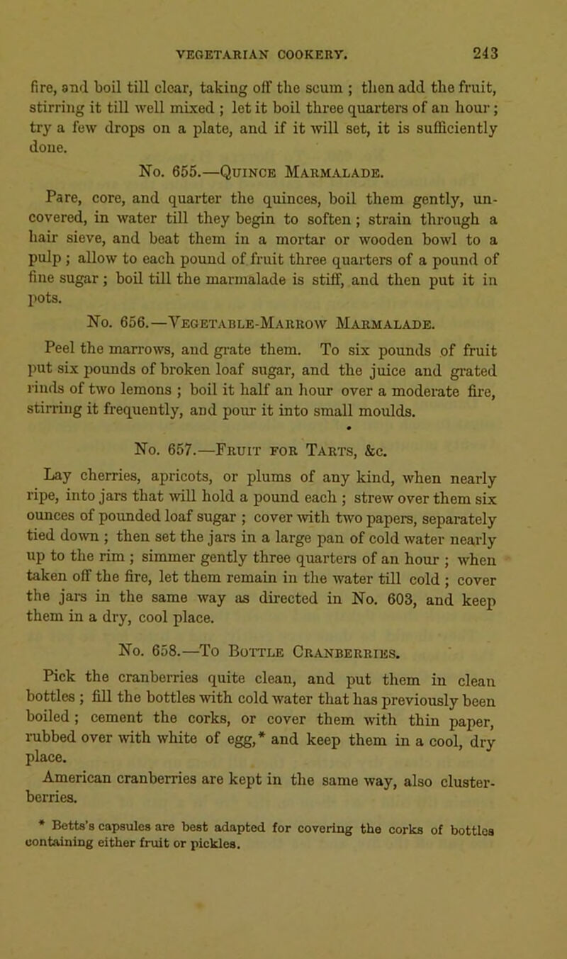 fire, and boil till clear, taking off the scum ; then add the fruit, stirring it till well mixed ; let it boil three quarters of an hour; try a few drops on a plate, and if it will set, it is sufficiently doue. No. 655.—Quince Marm.alade. Pare, core, and quarter the quinces, boil them gently, un- covered, in water till they begin to soften; strain through a hair sieve, and beat them in a mortar or wooden bowl to a pulp ; allow to each pound of fruit throe quarters of a pound of fine sugar; boil till the marmalade is stiff, and then put it in pots. No. 656.—Vegetable-Marrow Marmalade. Peel the marrows, and gi-ate them. To six pounds of fruit put six poimds of broken loaf sugar, and the juice and grated rinds of two lemons ; boil it half an hour over a moderate fire, stirring it frequently, and pour it into small moulds. No. 657.—Fruit for Tarts, &c. Lay cherries, apricots, or plums of any kind, when nearly ripe, into jars that will hold a pound each ; strew over them six ounces of poimded loaf sugar ; cover mth two papers, separately tied down ; then set the jars in a large pan of cold water nearly up to the rim ; simmer gently three quarters of an hour ; when taken off the fire, let them remain in the water till cold ; cover the jars in the same way as directed in No. 603, and keep them in a dry, cool place. No. 658.—To Boitle Cranberries. Pick the cranberries quite clean, and put them in clean bottles ; fill the bottles with cold water that has previously been boiled; cement the corks, or cover them with thin paper, rubbed over with white of egg,* and keep them in a cool, dry place. American cranberries are kept in the same way, also cluster- berries. * Betts’s capsules are best adapted for covering the corks of bottles containing either fruit or pickles.