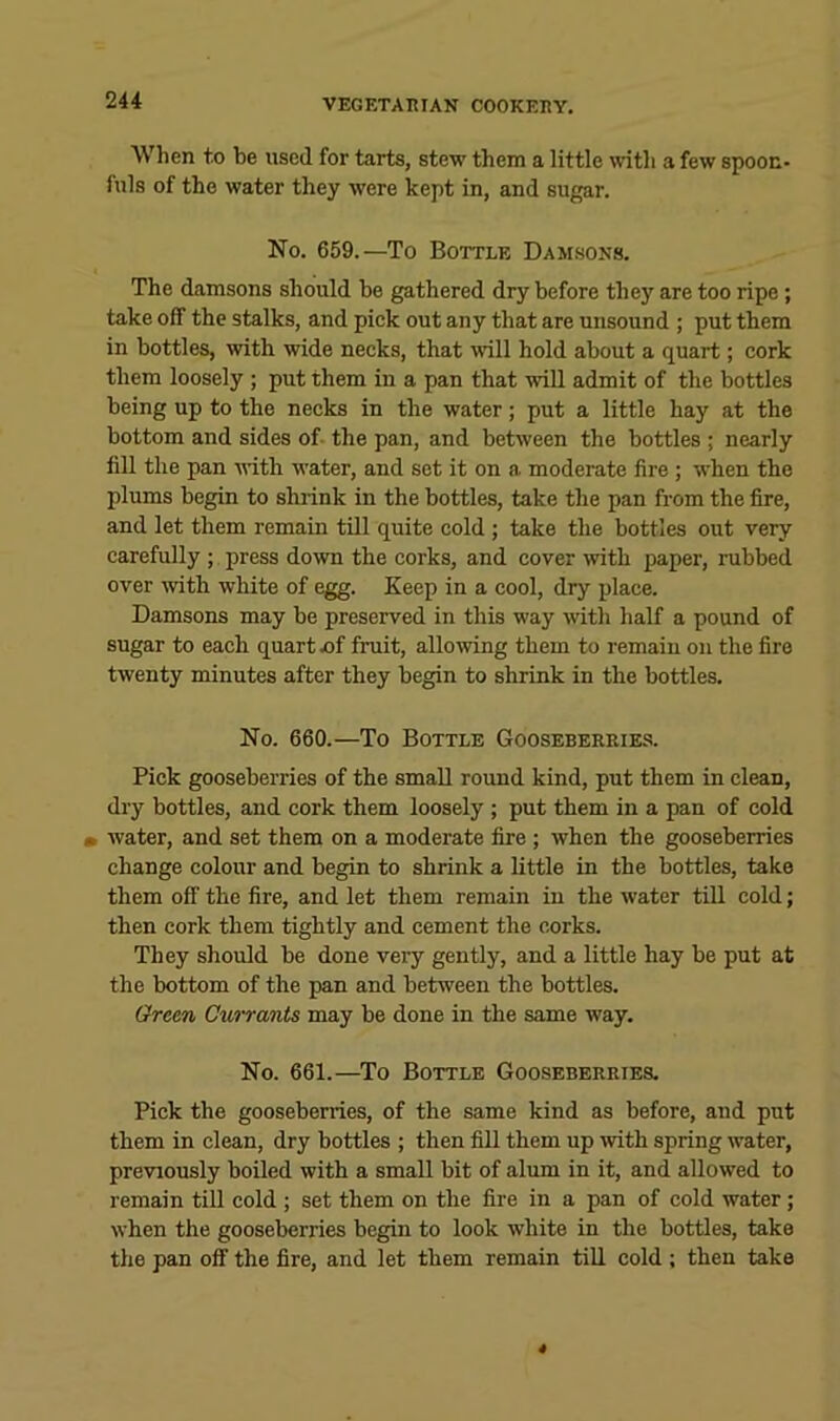 When to be used for tarts, stew them a little with a few spoon- fuls of the water they were kept in, and sugar. No. 659.—To Bottle Damsons. The damsons should be gathered dry before they are too ripe; take off the stalks, and pick out any that are unsound ; put them in bottles, with wide necks, that will hold about a quart; cork them loosely ; put them in a pan that wiU admit of the bottles being up to the necks in the water; put a little hay at the bottom and sides of- the pan, and between the bottles ; nearly fill the pan with water, and set it on a moderate fire; when the plums begin to shrink in the bottles, take the pan from the fire, and let them remain tUl quite cold ; take the bottles out very carefully ; press do'wn the corks, and cover ivith paper, rubbed over mth white of egg. Keep in a cool, dry place. Damsons may be preserved in this way with half a pound of sugar to each quart x)f fruit, allowing them to remain on the fire twenty minutes after they begin to shrink in the bottles. No. 660.—To Bottle Gooseberries. Pick gooseberries of the small round kind, put them in clean, dry bottles, and cork them loosely; put them in a pan of cold m water, and set them on a moderate fire; when the gooseberries change colour and begin to shrink a little in the bottles, take them off the fire, and let them remain in the water till cold; then cork them tightly and cement the corks. They should be done veiy gently, and a little hay be put at the bottom of the pan and between the bottles. Green Currants may be done in the same way. No. 661.—^To Bottle Gooseberries. Pick the gooseberries, of the same kind as before, and put them in clean, dry bottles ; then fill them up with spring water, previously boiled with a small bit of alum in it, and allowed to remain tiU cold ; set them on the fire in a pan of cold water; when the gooseberries begin to look white in the bottles, take the pan off the fire, and let them remain till cold ; then take