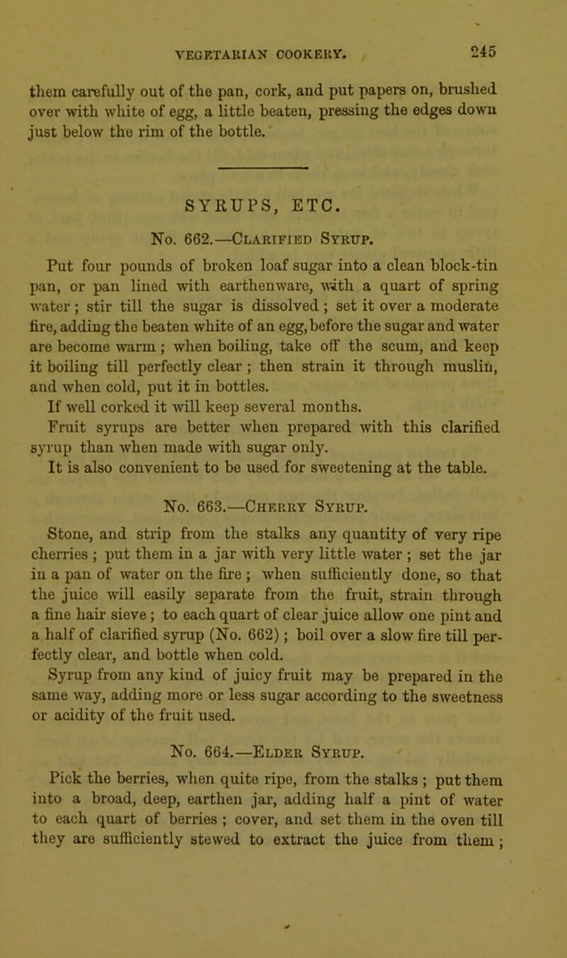 tliem carefully out of the pan, cork, and put papers on, brushed over with white of egg, a little beaten, pressing the edges downi just below the rim of the bottle. SYRUPS, ETC. No. 662.—Clarified Syrup. Put four pounds of broken loaf sugar into a clean block-tin I)an, or pan lined with earthenware, with a quart of spring water; stir till the sugar is dissolved ; set it over a moderate lire, adding the beaten white of an egg, before the sugar and water are become warm ; when boiling, take off the scum, and keep it boiling till perfectly clear; then strain it through muslin, and when cold, put it in bottles. If well corked it wll keep several months. Fruit syrups are better when prepared with this clarified syrup than when made with sugar only. It is also convenient to be used for sweetening at the table. No. 663.—Cherry Syrup. Stone, and strip from the stalks any quantity of very ripe cherries; put them in a jar mth very little water; set the jar in a pan of water on the fire ; when sufficiently done, so that the juice will easily separate from the fruit, strain through a fine hair sieve; to each quart of clear juice allow one pint and a half of clarified syrup (No. 662); boil over a slow fire till per- feetly clear, and bottle when cold. Syrup from any kind of juicy fruit may be prepared in the same way, adding more or less sugar according to the sweetness or acidity of the fruit used. No. 664.—Elder Syrup. Pick the berries, when quite ripe, from the stalks ; put them into a broad, deep, earthen jar, adding half a pint of water to eaeh quart of berries ; cover, and set them in the oven till they are sufficiently stewed to extract the juice from them;