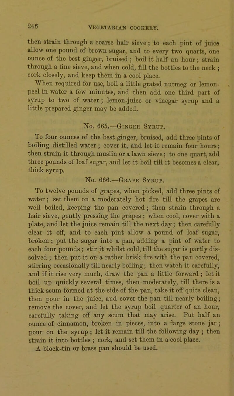 2-16 then strain through a coarse hair sieve ; to each pint of juice allow one pound of brown sugar, and to every two quarts, one ounce of the best ginger, bruised ; boil it lialf an hour ; strain through a fine sieve, and when cold, fill the bottles to the neck; cork closely, and keep them in a cool place. When required for use, boil a little grated nutmeg or lemon- peel in water a few minutes, and then add one third part of syrup to two of water; lemon-juice or vinegar syrup and a little prepared ginger may be added. No. 665.—Ginger Syrup. To four ounces of the best ginger, bruised, add three pints of boiling distilled water ; cover it, and let it remain four hours; then strain it through muslin or a lawn sieve; to one quart, add three pounds of loaf sugar, and let it boil till it becomes a clear, thick syrup. No. 666.—Grape Syrup. To twelve pounds of grapes, when picked, add three pints of water; set them on a moderately hot fire till the grapes are well boiled, keeping the pan covered; then strain through a hair sieve, gently pressing the grapes ; when cool, cover with a plate, and let the juice remain till the next day; then carefully clear it off, and to each pint allow a pound of loaf sugar, broken; put the sugar into a pan, adding a pint of water to each four pounds; stir it whilst cold, till the sugar is partly dis- solved ; then put it on a rather brisk fire with the pan covered, stirring occasionally till nearly boiling; then watch it carefully, and if it rise veiy much, draw the pan a little forward; let it boil up quickly several times, then moderately, till there is a thick scum formed at the side of the pan, take it off quite clean, then pour in the juice, and cover the pan till nearly boiling; remove the cover, and let the syrup boil quarter of an hour, carefully taking off any scum that may arise. Put half an ounce of cinnamon, broken in pieces, into a large stone jar; pour on the syrup ; let it remain till the follomng day ; then strain it into bottles ; cork, and set them in a cool place. A block-tin or brass pan should be used.